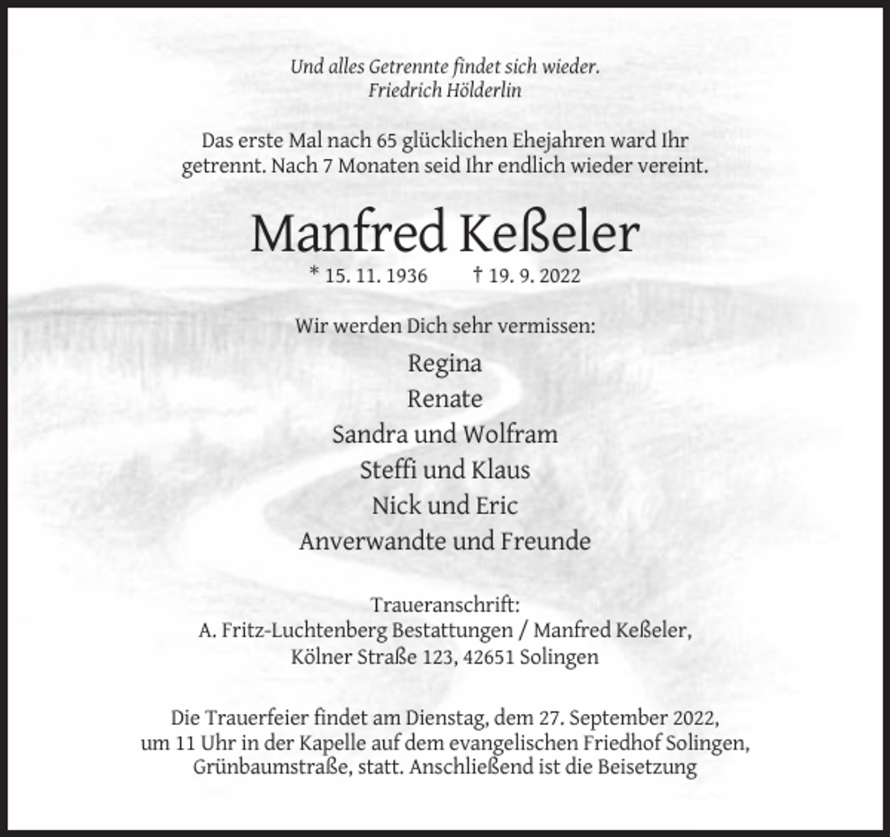<p>Und alles Getrennte findet sich wieder.<br />Friedrich Hölderlin</p><p>Das erste Mal nach 65 glücklichen Ehejahren ward Ihr<br />getrennt. Nach 7 Monaten seid Ihr endlich wieder vereint.</p><p>Manfred Keßeler<br />* 15. 11. 1936</p><p>† 19. 9. 2022</p><p>Wir werden Dich sehr vermissen:</p><p>Regina<br />Renate<br />Sandra und Wolfram<br />Steffi und Klaus<br />Nick und Eric<br />Anverwandte und Freunde<br />Traueranschrift:<br />A. Fritz-Luchtenberg Bestattungen / Manfred Keßeler,<br />Kölner Straße 123, 42651 Solingen<br />Die Trauerfeier findet am Dienstag, dem 27. September 2022,<br />um 11 Uhr in der Kapelle auf dem evangelischen Friedhof Solingen,<br />Grünbaumstraße, statt. Anschließend ist die Beisetzung</p>