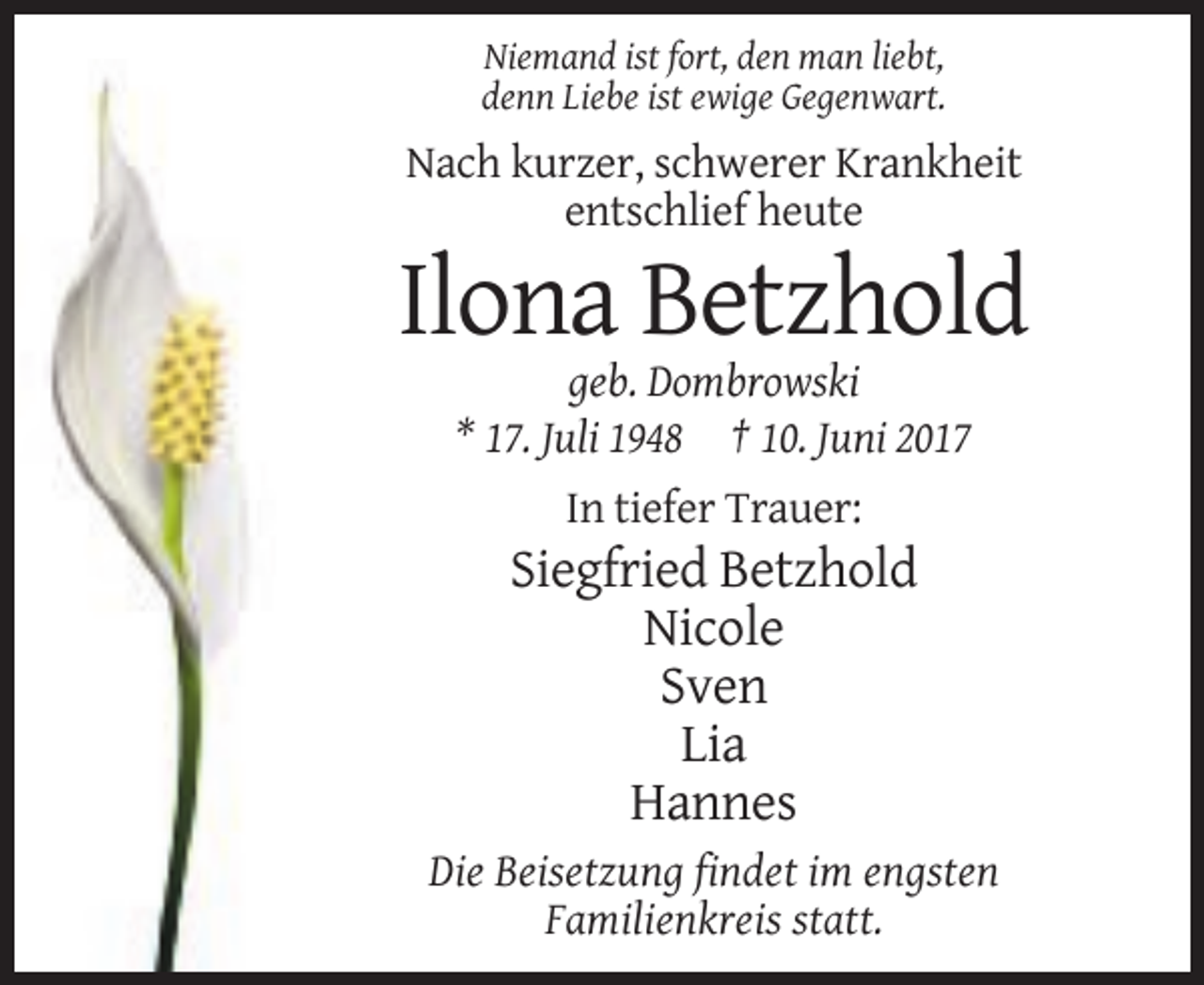 <p>Niemand ist fort, den man liebt,<br />denn Liebe ist ewige Gegenwart.</p><p>Nach kurzer, schwerer Krankheit<br />entschlief heute</p><p>Ilona Betzhold<br />geb. Dombrowski<br />* 17. Juli 1948 † 10. Juni 2017<br />In tiefer Trauer:</p><p>Siegfried Betzhold<br />Nicole<br />Sven<br />Lia<br />Hannes<br />Die Beisetzung findet im engsten<br />Familienkreis statt.</p>
