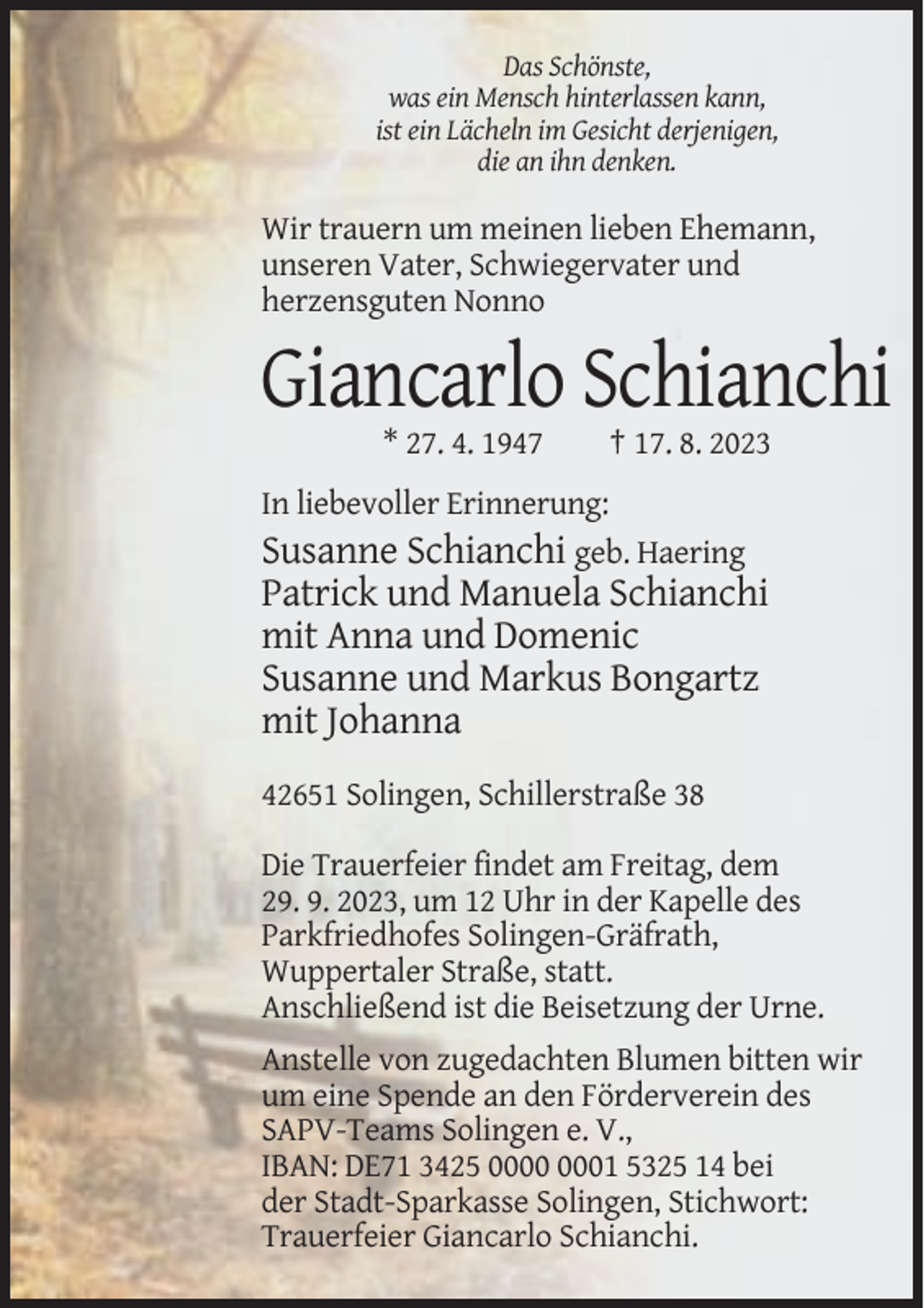 <p>Das Schönste,<br />was ein Mensch hinterlassen kann,<br />ist ein Lächeln im Gesicht derjenigen,<br />die an ihn denken.</p><p>Wir trauern um meinen lieben Ehemann,<br />unseren Vater, Schwiegervater und<br />herzensguten Nonno</p><p>Giancarlo Schianchi<br />* 27. 4. 1947</p><p>† 17. 8. 2023</p><p>In liebevoller Erinnerung:<br />Susanne Schianchi geb. Haering</p><p>Patrick und Manuela Schianchi<br />mit Anna und Domenic<br />Susanne und Markus Bongartz<br />mit Johanna<br />42651 Solingen, Schillerstraße 38<br />Die Trauerfeier findet am Freitag, dem<br />29. 9. 2023, um 12 Uhr in der Kapelle des<br />Parkfriedhofes Solingen-Gräfrath,<br />Wuppertaler Straße, statt.<br />Anschließend ist die Beisetzung der Urne.<br />Anstelle von zugedachten Blumen bitten wir<br />um eine Spende an den Förderverein des<br />SAPV-Teams Solingen e. V.,<br />IBAN: DE71 3425 01 5325 14 bei<br />der Stadt-Sparkasse Solingen, Stichwort:<br />Trauerfeier Giancarlo Schianchi.</p>