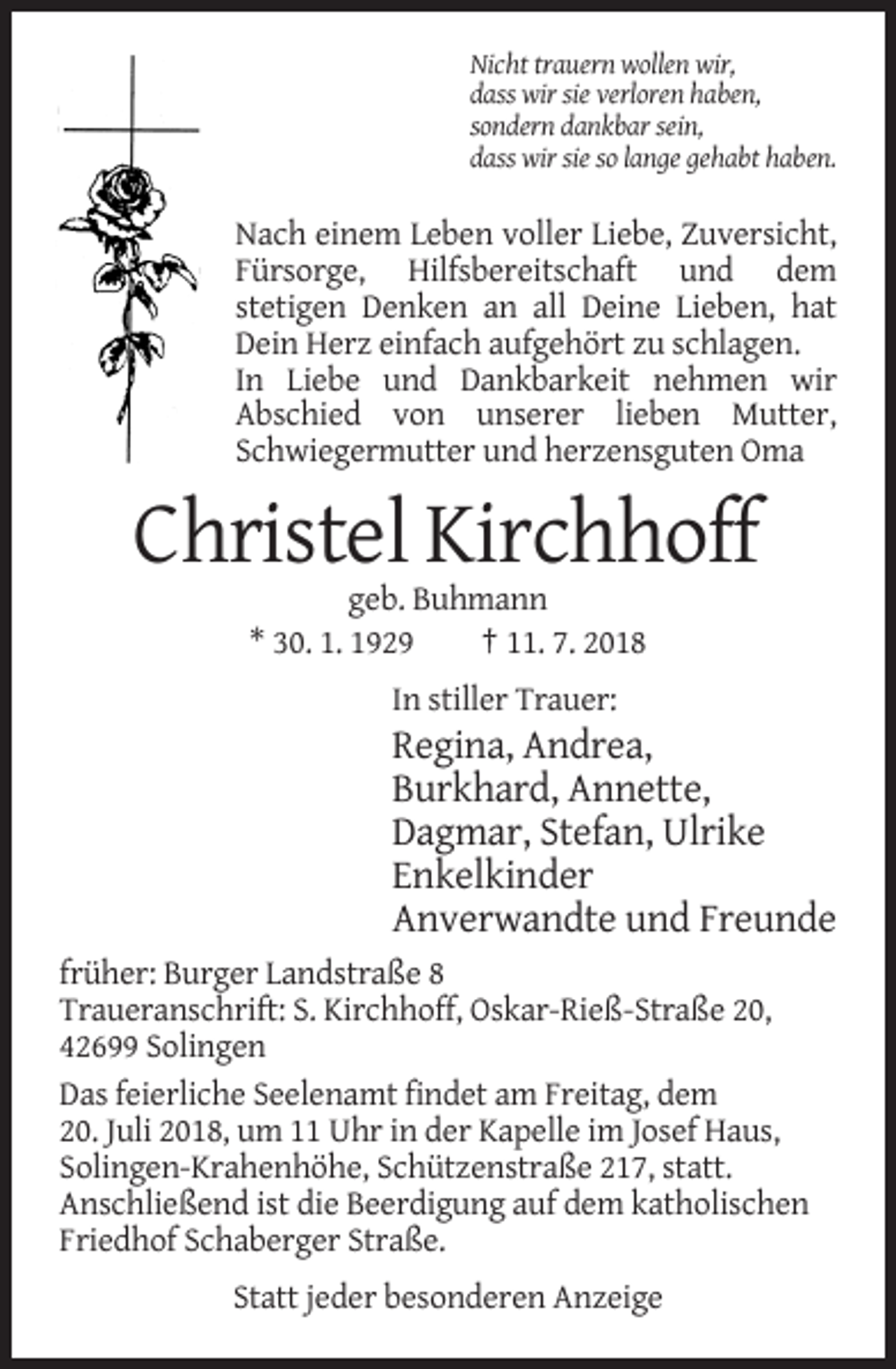 <p>Nicht trauern wollen wir,<br />dass wir sie verloren haben,<br />sondern dankbar sein,<br />dass wir sie so lange gehabt haben.</p><p>Nach einem Leben voller Liebe, Zuversicht,<br />Fürsorge, Hilfsbereitschaft und dem<br />stetigen Denken an all Deine Lieben, hat<br />Dein Herz einfach aufgehört zu schlagen.<br />In Liebe und Dankbarkeit nehmen wir<br />Abschied von unserer lieben Mutter,<br />Schwiegermutter und herzensguten Oma</p><p>Christel Kirchhoff<br />geb. Buhmann<br />* 30. 1. 1929<br />† 11. 7. 2018<br />In stiller Trauer:</p><p>Regina, Andrea,<br />Burkhard, Annette,<br />Dagmar, Stefan, Ulrike<br />Enkelkinder<br />Anverwandte und Freunde<br />früher: Burger Landstraße 8<br />Traueranschrift: S. Kirchhoff, Oskar-Rieß-Straße 20,<br />42699 Solingen<br />Das feierliche Seelenamt findet am Freitag, dem<br />20. Juli 2018, um 11 Uhr in der Kapelle im Josef Haus,<br />Solingen-Krahenhöhe, Schützenstraße 217, statt.<br />Anschließend ist die Beerdigung auf dem katholischen<br />Friedhof Schaberger Straße.<br />Statt jeder besonderen Anzeige</p>