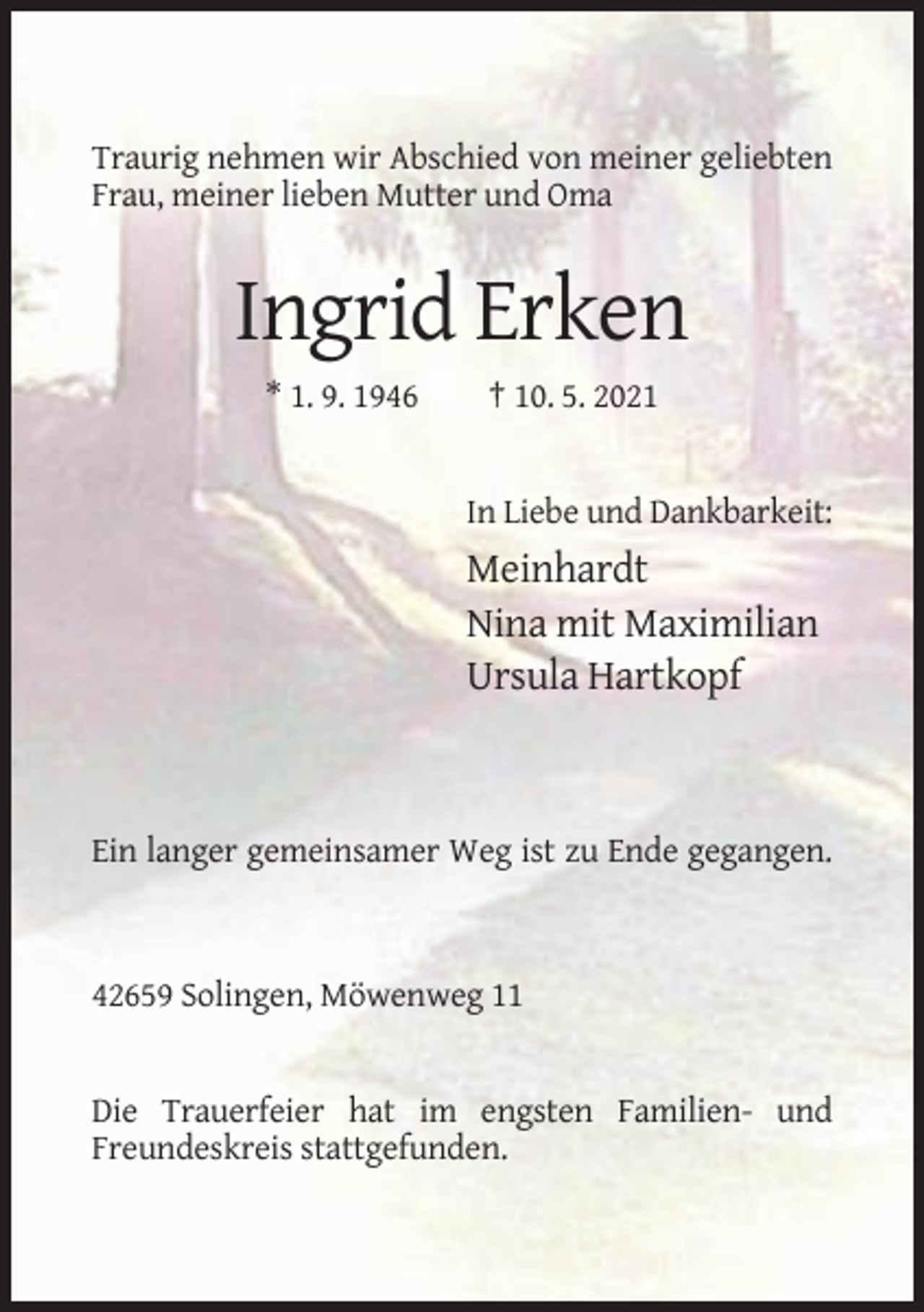 <p>Traurig nehmen wir Abschied von meiner geliebten<br />Frau, meiner lieben Mutter und Oma</p><p>Ingrid Erken<br />* 1. 9. 1946</p><p>† 10. 5. 2021</p><p>In Liebe und Dankbarkeit:</p><p>Meinhardt<br />Nina mit Maximilian<br />Ursula Hartkopf</p><p>Ein langer gemeinsamer Weg ist zu Ende gegangen.</p><p>42659 Solingen, Möwenweg 11</p><p>Die Trauerfeier hat im engsten Familien- und<br />Freundeskreis stattgefunden.</p>