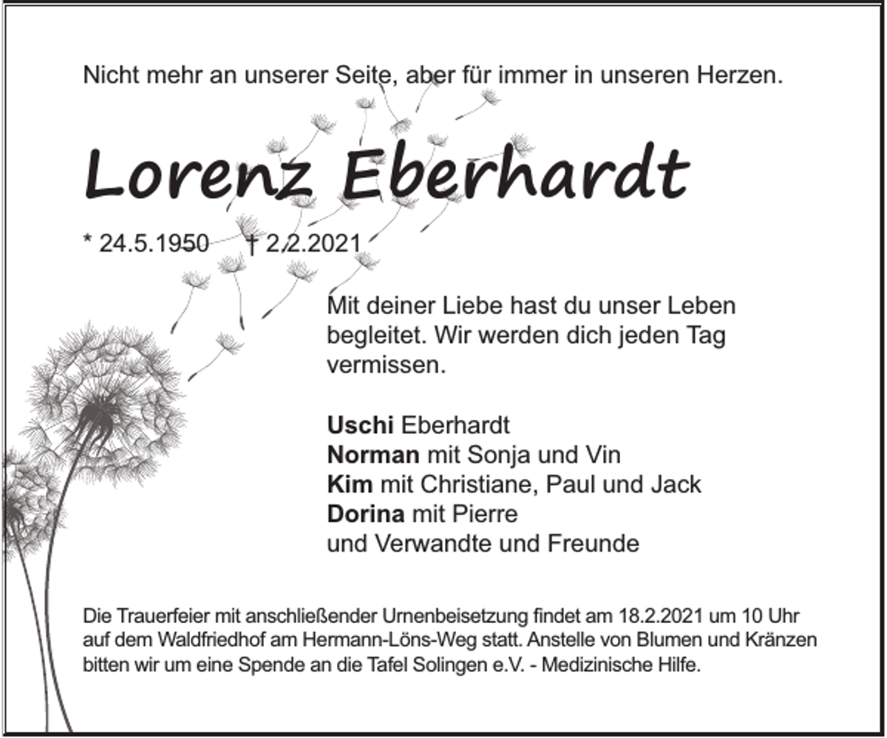 <p>Nicht mehr an unserer Seite, aber für immer in unseren Herzen.</p><p>Lorenz Eberhardt<br />* 24.5.1950</p><p>† 2.2.2021<br />Mit deiner Liebe hast du unser Leben<br />begleitet. Wir werden dich jeden Tag<br />vermissen.<br />Uschi Eberhardt<br />Norman mit Sonja und Vin<br />Kim mit Christiane, Paul und Jack<br />Dorina mit Pierre<br />und Verwandte und Freunde</p><p>Die Trauerfeier mit anschließender Urnenbeisetzung ﬁndet am 18.2.2021 um 10 Uhr<br />auf dem Waldfriedhof am Hermann-Löns-Weg statt. Anstelle von Blumen und Kränzen<br />bitten wir um eine Spende an die Tafel Solingen e.V. - Medizinische Hilfe.</p>
