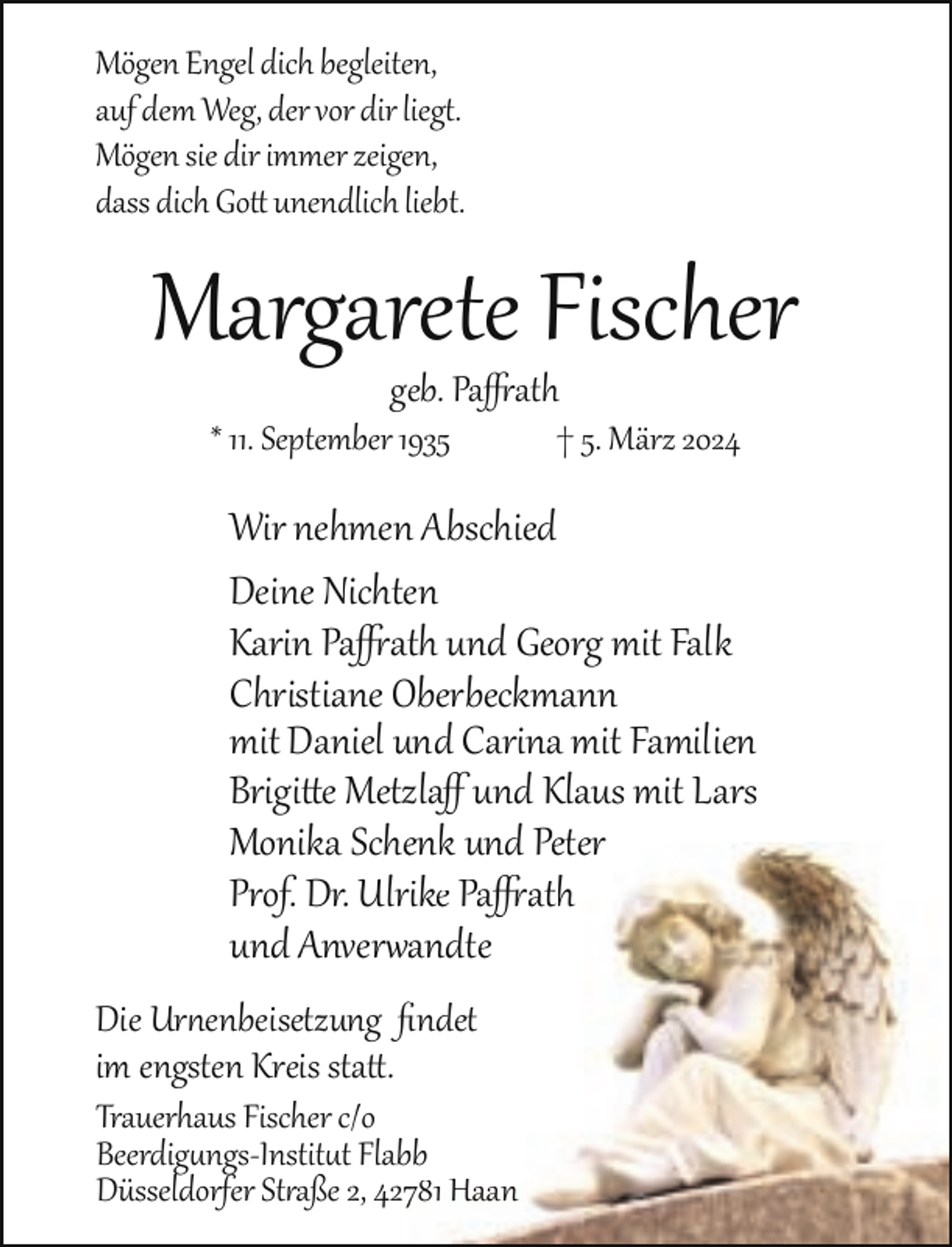 <p>Mögen Engel dich begleiten,<br />auf dem Weg, der vor dir liegt.<br />Mögen sie dir immer zeigen,<br />dass dich Go unendlich liebt.</p><p>Margarete Fischer<br />geb. Pa ath</p><p>* 11. September 1935</p><p>† 5. März 2024</p><p>Wir nehmen Abschied<br />Deine Nichten<br />Karin Pa ath und Georg mit Falk<br />Christiane Oberbeckmann<br />mit Daniel und Carina mit Familien<br />Brigi e Metzlaﬀ und Klaus mit Lars<br />Monika Schenk<br />enk und Peter<br />Prof. Dr. Ulrike Pa ath<br />und Anver andte<br />a<br />Die Ur enbeisetzung ﬁndet<br />ﬁ<br />im engsten Kreis sta .</p><p>Trauerhaus Fischer c/o<br />Beerdig ngs­Instit t Flabbb<br />Düsseldorfer St aße 2, 427781 Haan</p>