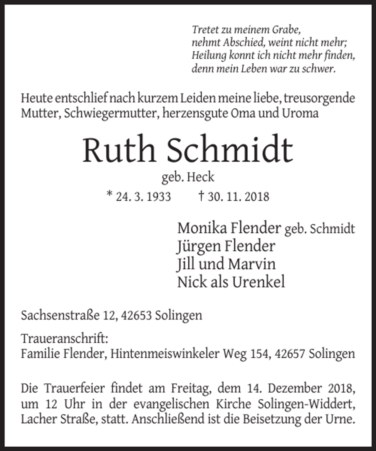 <p>Tretet zu meinem Grabe,<br />nehmt Abschied, weint nicht mehr;<br />Heilung konnt ich nicht mehr finden,<br />denn mein Leben war zu schwer.</p><p>Heute entschlief nach kurzem Leiden meine liebe, treusorgende<br />Mutter, Schwiegermutter, herzensgute Oma und Uroma</p><p>Ruth Schmidt<br />geb. Heck<br />* 24. 3. 1933<br />† 30. 11. 2018</p><p>Monika Flender geb. Schmidt<br />Jürgen Flender<br />Jill und Marvin<br />Nick als Urenkel<br />Sachsenstraße 12, 42653 Solingen<br />Traueranschrift:<br />Familie Flender, Hintenmeiswinkeler Weg 154, 42657 Solingen<br />Die Trauerfeier findet am Freitag, dem 14. Dezember 2018,<br />um 12 Uhr in der evangelischen Kirche Solingen-Widdert,<br />Lacher Straße, statt. Anschließend ist die Beisetzung der Urne.</p>