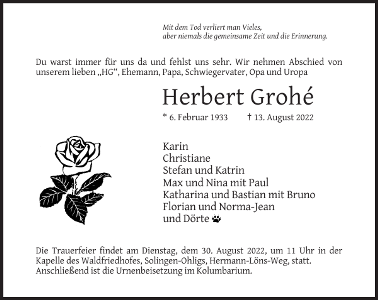 <p>Mit dem Tod verliert man Vieles,<br />aber niemals die gemeinsame Zeit und die Erinnerung.</p><p>Du warst immer für uns da und fehlst uns sehr. Wir nehmen Abschied von<br />unserem lieben „HG“, Ehemann, Papa, Schwiegervater, Opa und Uropa</p><p>Herbert Grohé<br />* 6. Februar 1933</p><p>† 13. August 2022</p><p>Karin<br />Christiane<br />Stefan und Katrin<br />Max und Nina mit Paul<br />Katharina und Bastian mit Bruno<br />Florian und Norma-Jean<br />und Dörte<br />Die Trauerfeier findet am Dienstag, dem 30. August 2022, um 11 Uhr in der<br />Kapelle des Waldfriedhofes, Solingen-Ohligs, Hermann-Löns-Weg, statt.<br />Anschließend ist die Urnenbeisetzung im Kolumbarium.</p>