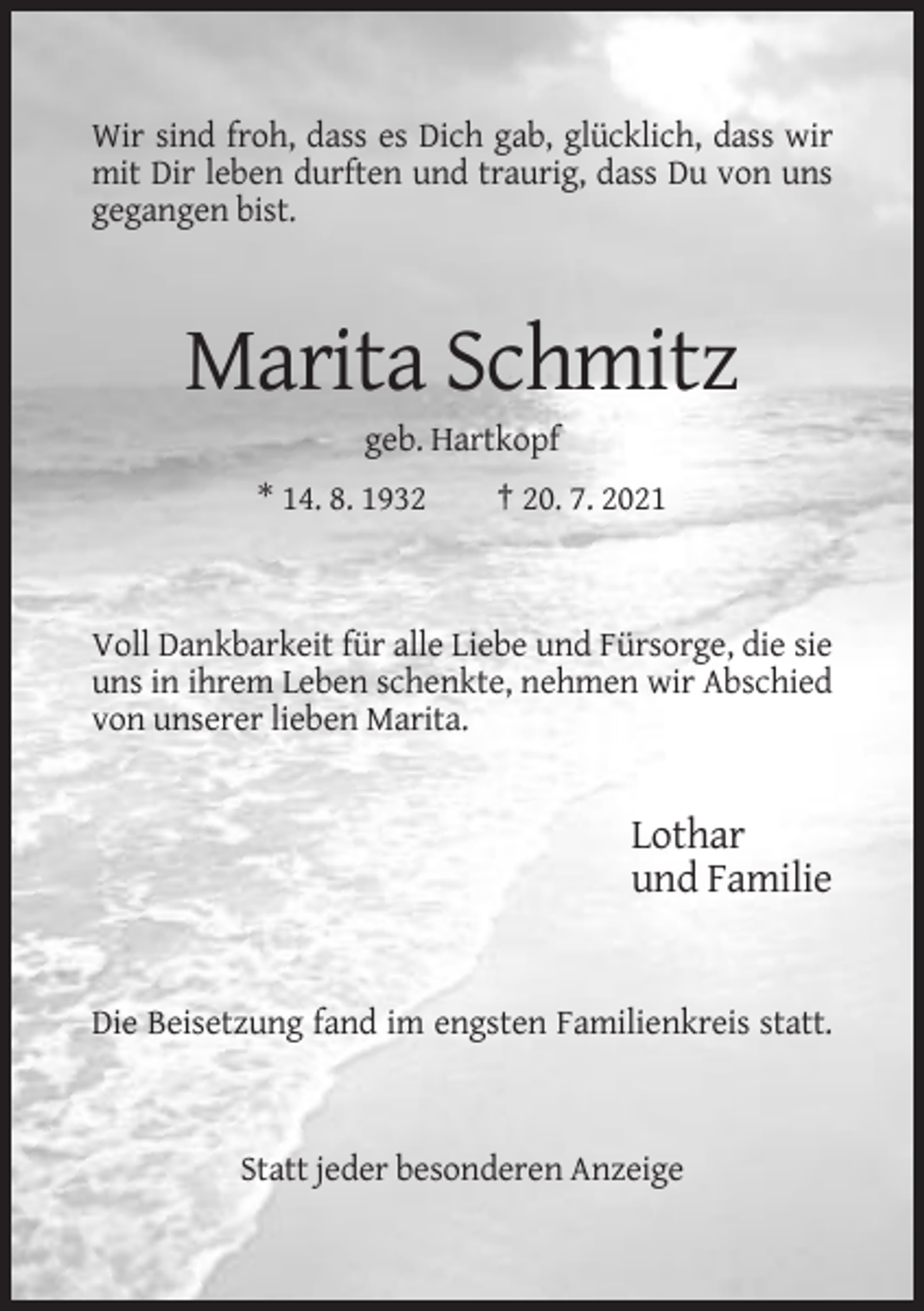 <p>Wir sind froh, dass es Dich gab, glücklich, dass wir<br />mit Dir leben durften und traurig, dass Du von uns<br />gegangen bist.</p><p>Marita Schmitz<br />geb. Hartkopf<br />* 14. 8. 1932</p><p>† 20. 7. 2021</p><p>Voll Dankbarkeit für alle Liebe und Fürsorge, die sie<br />uns in ihrem Leben schenkte, nehmen wir Abschied<br />von unserer lieben Marita.</p><p>Lothar<br />und Familie</p><p>Die Beisetzung fand im engsten Familienkreis statt.</p><p>Statt jeder besonderen Anzeige</p>
