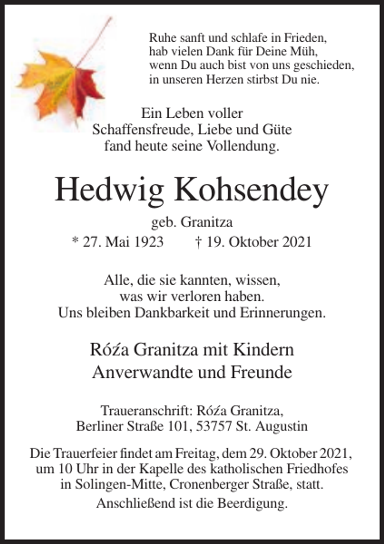 <p>Ruhe sanft und schlafe in Frieden,<br />hab vielen Dank für Deine Müh,<br />wenn Du auch bist von uns geschieden,<br />in unseren Herzen stirbst Du nie.</p><p>Ein Leben voller<br />Schaffensfreude, Liebe und Güte<br />fand heute seine Vollendung.</p><p>Hedwig Kohsendey<br />geb. Granitza<br />* 27. Mai 1923<br />† 19. Oktober 2021<br />Alle, die sie kannten, wissen,<br />was wir verloren haben.<br />Uns bleiben Dankbarkeit und Erinnerungen.</p><p>Róz´a Granitza mit Kindern<br />Anverwandte und Freunde<br />Traueranschrift: Róz´a Granitza,<br />Berliner Straße 101, 53757 St. Augustin<br />Die Trauerfeier findet am Freitag, dem 29. Oktober 2021,<br />um 10 Uhr in der Kapelle des katholischen Friedhofes<br />in Solingen-Mitte, Cronenberger Straße, statt.<br />Anschließend ist die Beerdigung.</p>