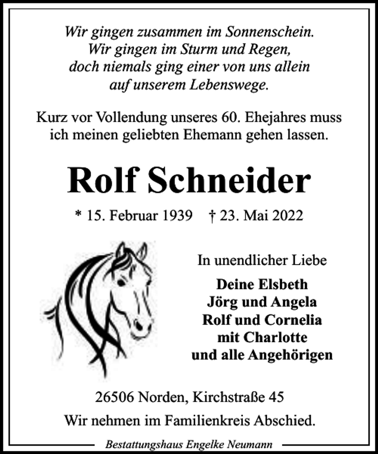 <p>Wir gingen zusammen im Sonnenschein.<br />Wir gingen im Sturm und Regen,<br />doch niemals ging einer von uns allein<br />auf unserem Lebenswege.<br />Kurz vor Vollendung unseres 60. Ehejahres muss<br />ich meinen geliebten Ehemann gehen lassen.</p><p>Rolf Schneider<br />* 15. Februar 1939</p><p>† 23. Mai 2022<br />In unendlicher Liebe</p><p>Deine Elsbeth<br />Jörg und Angela<br />Rolf und Cornelia<br />mit Charlotte<br />und alle Angehörigen<br />26506 Norden, Kirchstraße 45<br />Wir nehmen im Familienkreis Abschied.<br />Bestattungshaus Engelke Neumann</p>