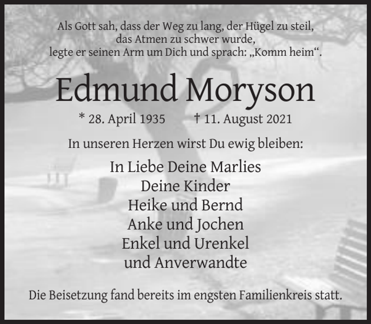 <p>Als Gott sah, dass der Weg zu lang, der Hügel zu steil,<br />das Atmen zu schwer wurde,<br />legte er seinen Arm um Dich und sprach: „Komm heim“.</p><p>Edmund Moryson<br />* 28. April 1935</p><p>† 11. August 2021</p><p>In unseren Herzen wirst Du ewig bleiben:</p><p>In Liebe Deine Marlies<br />Deine Kinder<br />Heike und Bernd<br />Anke und Jochen<br />Enkel und Urenkel<br />und Anverwandte<br />Die Beisetzung fand bereits im engsten Familienkreis statt.</p>