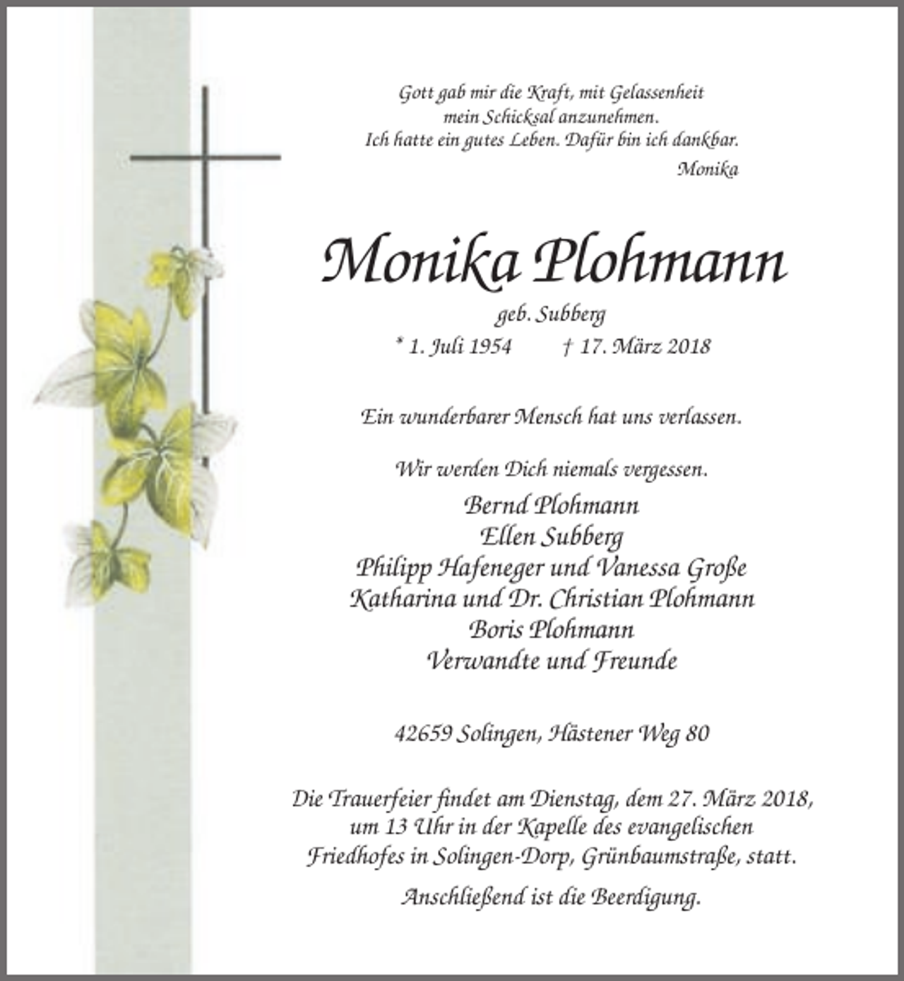 <p>Gott gab mir die Kraft, mit Gelassenheit<br />mein Schicksal anzunehmen.<br />Ich hatte ein gutes Leben. Dafür bin ich dankbar.<br />Monika</p><p>Monika Plohmann<br />geb. Subberg<br />* 1. Juli 1954<br />† 17. März 2018<br />Ein wunderbarer Mensch hat uns verlassen.<br />Wir werden Dich niemals vergessen.</p><p>Bernd Plohmann<br />Ellen Subberg<br />Philipp Hafeneger und Vanessa Große<br />Katharina und Dr. Christian Plohmann<br />Boris Plohmann<br />Verwandte und Freunde<br />42659 Solingen, Hästener Weg 80<br />Die Trauerfeier findet am Dienstag, dem 27. März 2018,<br />um 13 Uhr in der Kapelle des evangelischen<br />Friedhofes in Solingen-Dorp, Grünbaumstraße, statt.<br />Anschließend ist die Beerdigung.</p>