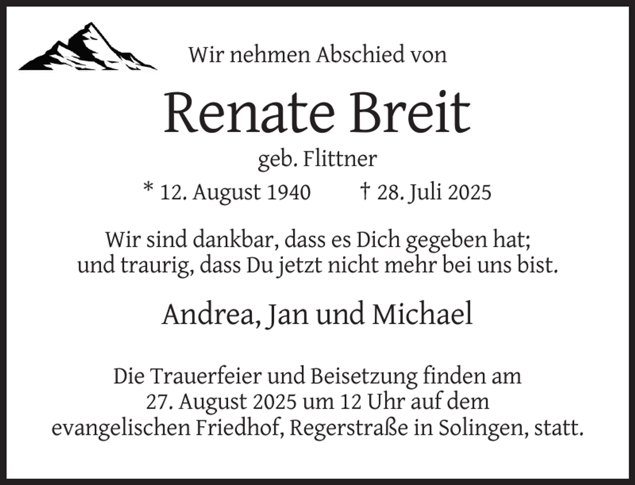 <p>Wir nehmen Abschied von</p><p>Renate Breit<br />geb. Flittner<br />* 12. August 1940<br />† 28. Juli 2025<br />Wir sind dankbar, dass es Dich gegeben hat;<br />und traurig, dass Du jetzt nicht mehr bei uns bist.</p><p>Andrea, Jan und Michael<br />Die Trauerfeier und Beisetzung finden am<br />27. August 2025 um 12 Uhr auf dem<br />evangelischen Friedhof, Regerstraße in Solingen, statt.</p>
