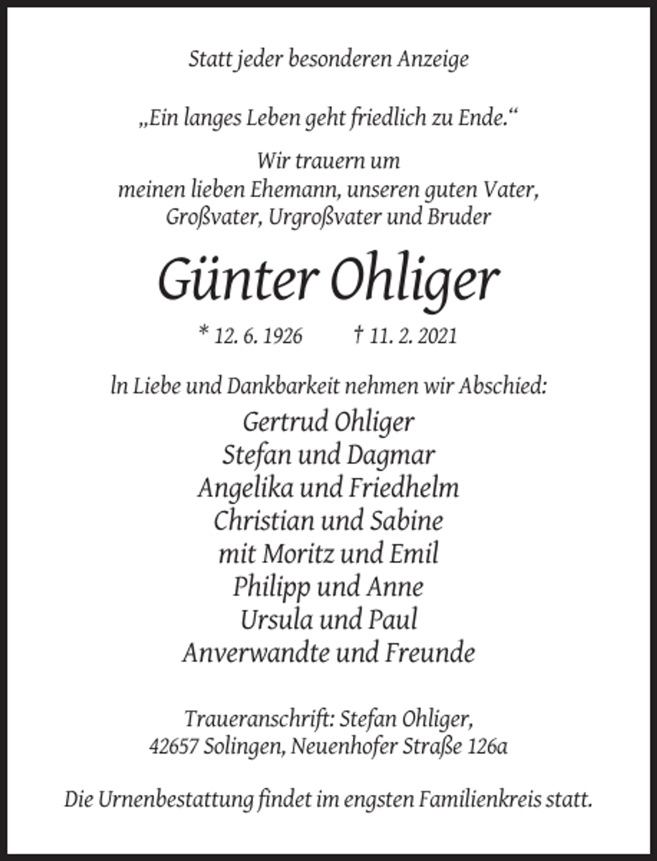 <p>Statt jeder besonderen Anzeige<br />„Ein langes Leben geht friedlich zu Ende.“<br />Wir trauern um<br />meinen lieben Ehemann, unseren guten Vater,<br />Großvater, Urgroßvater und Bruder</p><p>Günter Ohliger<br />* 12. 6. 1926</p><p>† 11. 2. 2021</p><p>ln Liebe und Dankbarkeit nehmen wir Abschied:</p><p>Gertrud Ohliger<br />Stefan und Dagmar<br />Angelika und Friedhelm<br />Christian und Sabine<br />mit Moritz und Emil<br />Philipp und Anne<br />Ursula und Paul<br />Anverwandte und Freunde<br />Traueranschrift: Stefan Ohliger,<br />42657 Solingen, Neuenhofer Straße 126a<br />Die Urnenbestattung findet im engsten Familienkreis statt.</p>