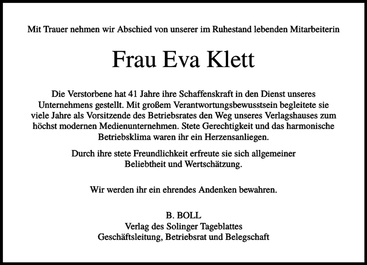 <p>Mit Trauer nehmen wir Abschied von unserer im Ruhestand lebenden Mitarbeiterin</p><p>Frau Eva Klett<br />Die Verstorbene hat 41 Jahre ihre Schaffenskraft in den Dienst unseres<br />Unternehmens gestellt. Mit großem Verantwortungsbewusstsein begleitete sie<br />viele Jahre als Vorsitzende des Betriebsrates den Weg unseres Verlagshauses zum<br />höchst modernen Medienunternehmen. Stete Gerechtigkeit und das harmonische<br />Betriebsklima waren ihr ein Herzensanliegen.<br />Durch ihre stete Freundlichkeit erfreute sie sich allgemeiner<br />Beliebtheit und Wertschätzung.<br />Wir werden ihr ein ehrendes Andenken bewahren.<br />B. BOLL<br />Verlag des Solinger Tageblattes<br />Geschäftsleitung, Betriebsrat und Belegschaft</p>