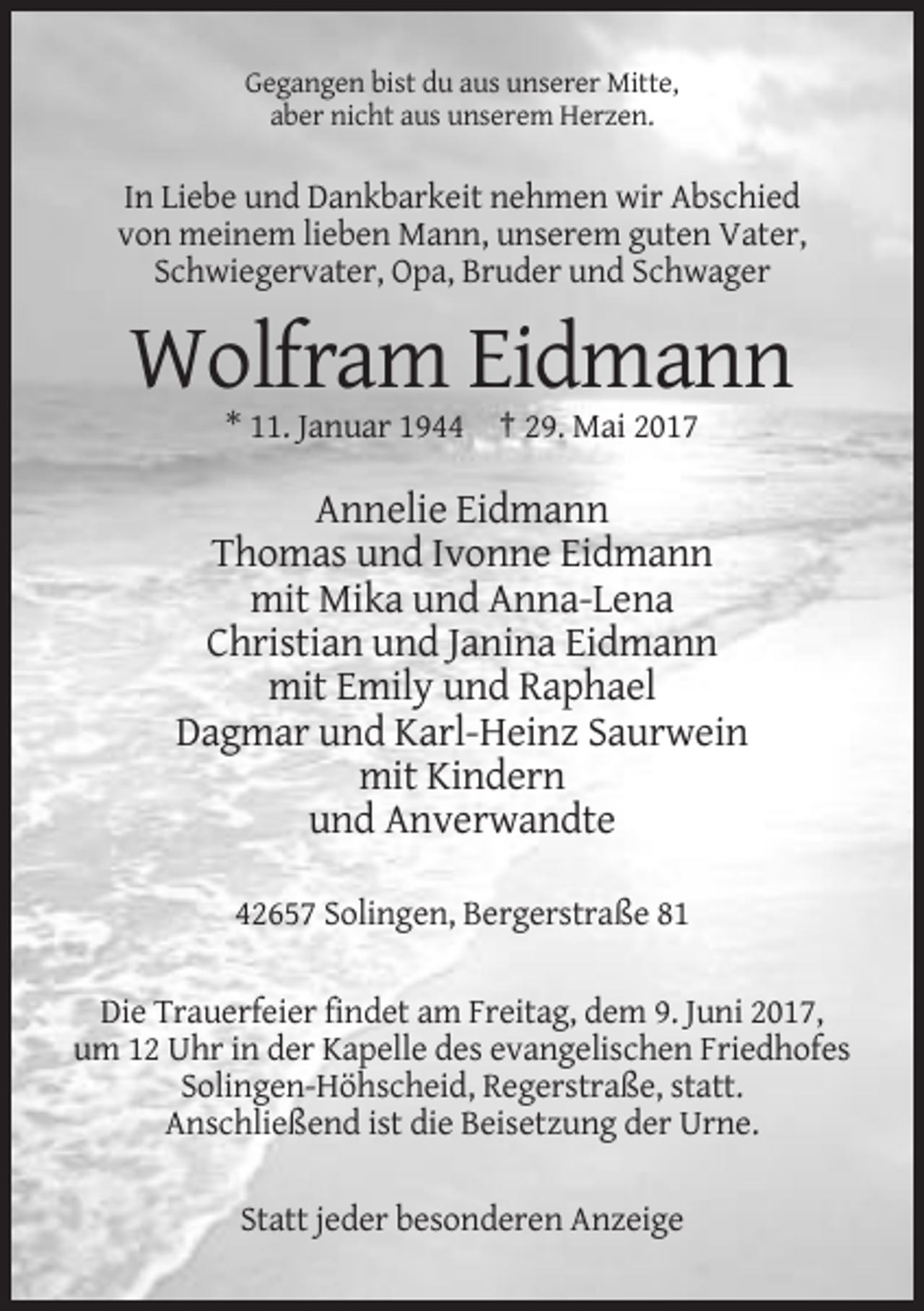 <p>Gegangen bist du aus unserer Mitte,<br />aber nicht aus unserem Herzen.</p><p>In Liebe und Dankbarkeit nehmen wir Abschied<br />von meinem lieben Mann, unserem guten Vater,<br />Schwiegervater, Opa, Bruder und Schwager</p><p>Wolfram Eidmann<br />* 11. Januar 1944 † 29. Mai 2017</p><p>Annelie Eidmann<br />Thomas und Ivonne Eidmann<br />mit Mika und Anna-Lena<br />Christian und Janina Eidmann<br />mit Emily und Raphael<br />Dagmar und Karl-Heinz Saurwein<br />mit Kindern<br />und Anverwandte<br />42657 Solingen, Bergerstraße 81<br />Die Trauerfeier findet am Freitag, dem 9. Juni 2017,<br />um 12 Uhr in der Kapelle des evangelischen Friedhofes<br />Solingen-Höhscheid, Regerstraße, statt.<br />Anschließend ist die Beisetzung der Urne.<br />Statt jeder besonderen Anzeige</p>