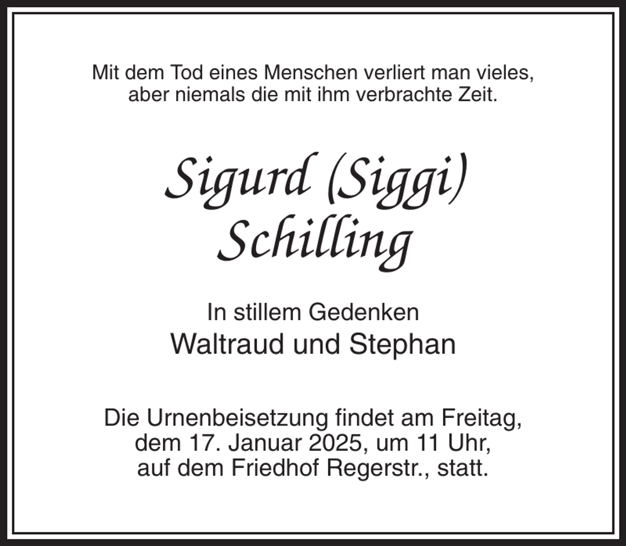 <p>Mit dem Tod eines Menschen verliert man vieles,<br />aber niemals die mit ihm verbrachte Zeit.</p><p>Sigurd (Siggi)<br />Schilling<br />In stillem Gedenken</p><p>Waltraud und Stephan<br />Die Urnenbeisetzung findet am Freitag,<br />dem 17. Januar 2025, um 11 Uhr,<br />auf dem Friedhof Regerstr., statt.</p>