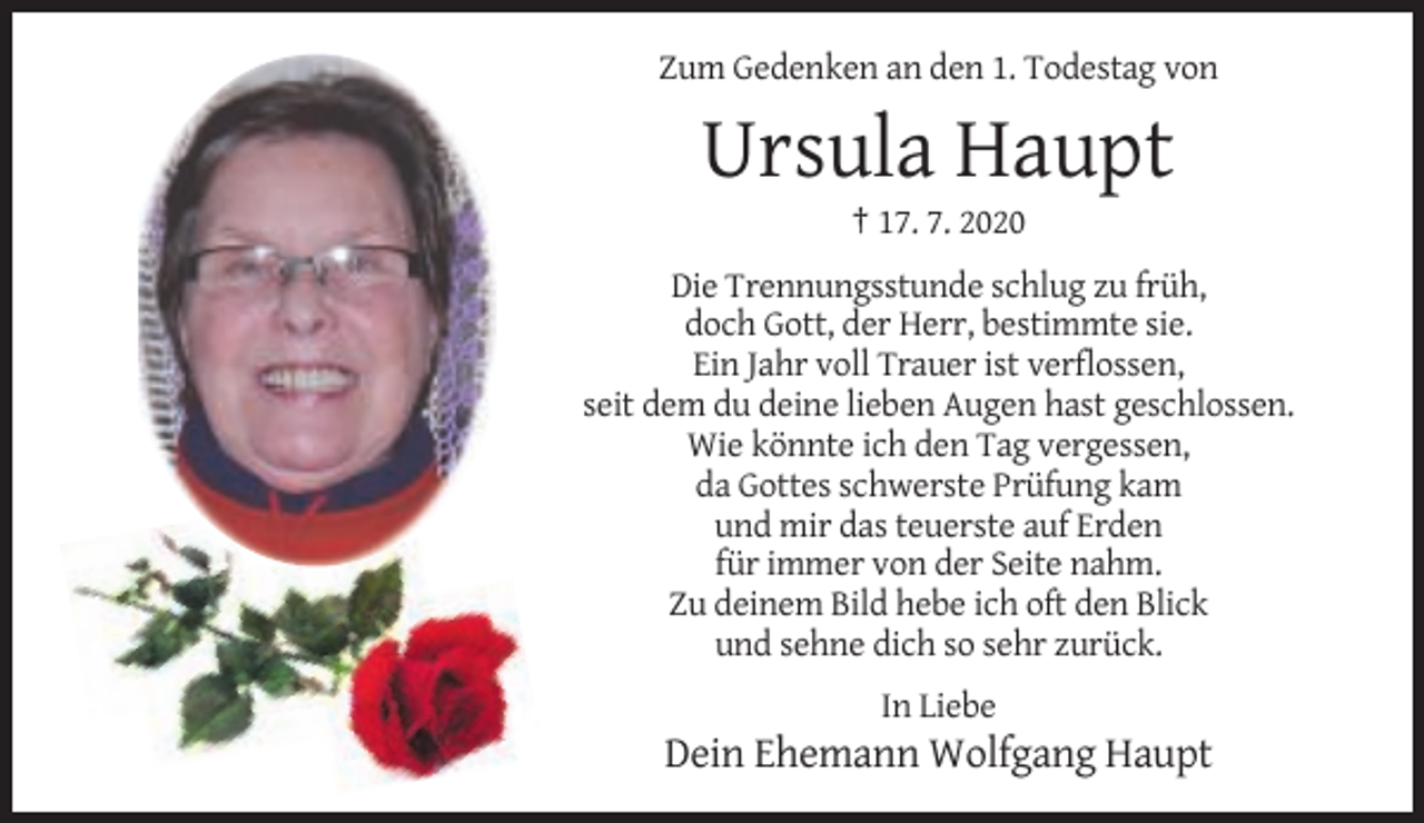 <p>Zum Gedenken an den 1. Todestag von</p><p>Ursula Haupt<br />† 17. 7. 2020<br />Die Trennungsstunde schlug zu früh,<br />doch Gott, der Herr, bestimmte sie.<br />Ein Jahr voll Trauer ist verflossen,<br />seit dem du deine lieben Augen hast geschlossen.<br />Wie könnte ich den Tag vergessen,<br />da Gottes schwerste Prüfung kam<br />und mir das teuerste auf Erden<br />für immer von der Seite nahm.<br />Zu deinem Bild hebe ich oft den Blick<br />und sehne dich so sehr zurück.<br />In Liebe</p><p>Dein Ehemann Wolfgang Haupt</p>