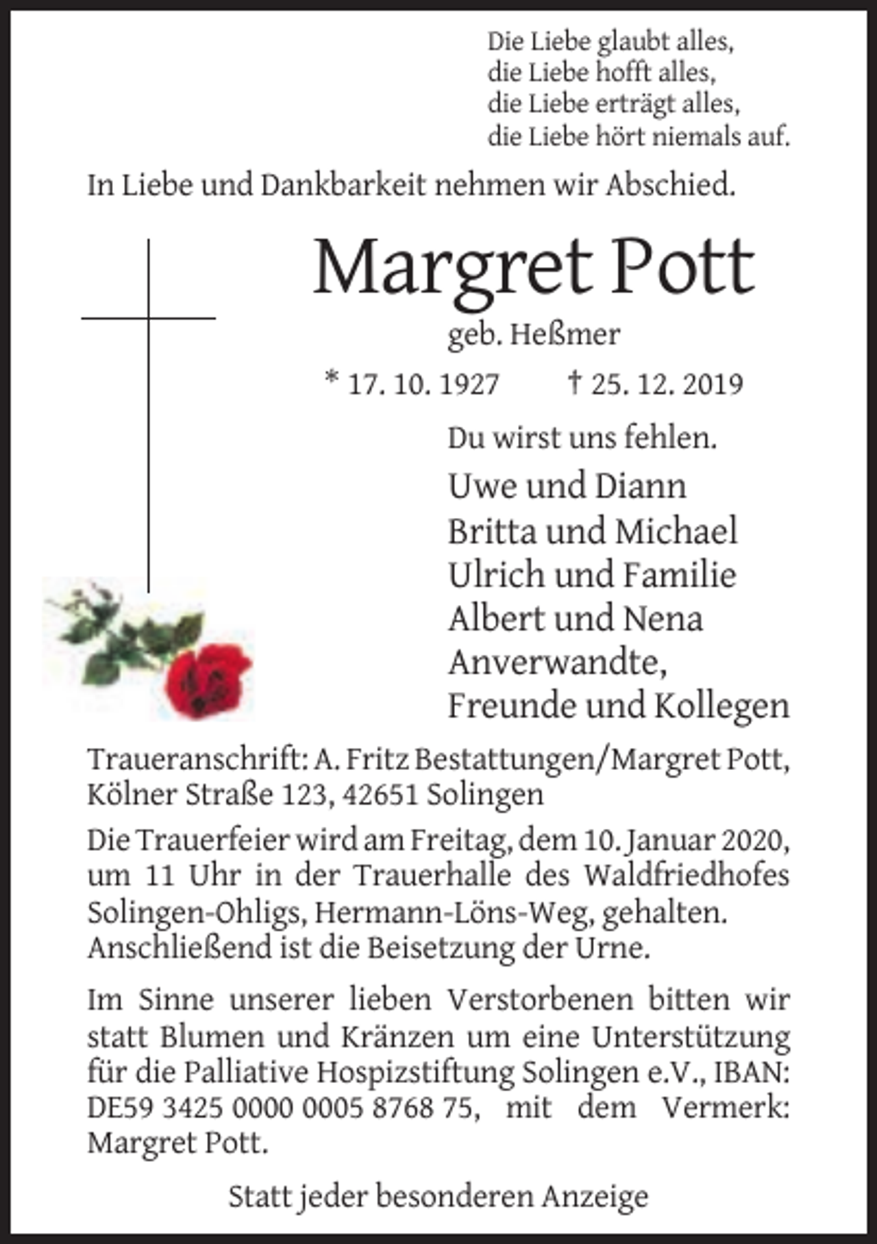 <p>Die Liebe glaubt alles,<br />die Liebe hofft alles,<br />die Liebe erträgt alles,<br />die Liebe hört niemals auf.</p><p>In Liebe und Dankbarkeit nehmen wir Abschied.</p><p>Margret Pott<br />geb. Heßmer<br />* 17. 10. 1927<br />† 25. 12. 2019<br />Du wirst uns fehlen.</p><p>Uwe und Diann<br />Britta und Michael<br />Ulrich und Familie<br />Albert und Nena<br />Anverwandte,<br />Freunde und Kollegen<br />Traueranschrift: A. Fritz Bestattungen/Margret Pott,<br />Kölner Straße 123, 42651 Solingen<br />Die Trauerfeier wird am Freitag, dem 10. Januar 2020,<br />um 11 Uhr in der Trauerhalle des Waldfriedhofes<br />Solingen-Ohligs, Hermann-Löns-Weg, gehalten.<br />Anschließend ist die Beisetzung der Urne.<br />Im Sinne unserer lieben Verstorbenen bitten wir<br />statt Blumen und Kränzen um eine Unterstützung<br />für die Palliative Hospizstiftung Solingen e.V., IBAN:<br />DE59 3425 05 8768 75, mit dem Vermerk:<br />Margret Pott.<br />Statt jeder besonderen Anzeige</p>