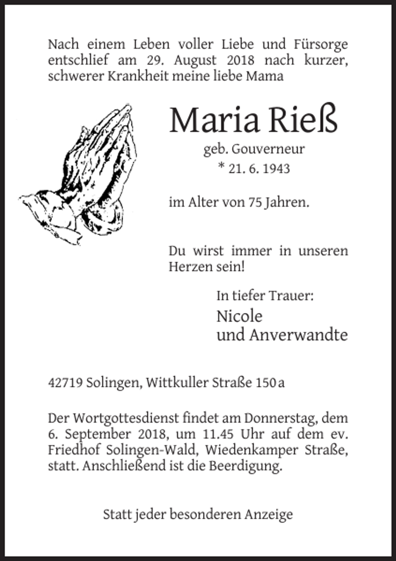 <p>Nach einem Leben voller Liebe und Fürsorge<br />entschlief am 29. August 2018 nach kurzer,<br />schwerer Krankheit meine liebe Mama</p><p>Maria Rieß<br />geb. Gouverneur<br />* 21. 6. 1943<br />im Alter von 75 Jahren.</p><p>Du wirst immer in unseren<br />Herzen sein!<br />In tiefer Trauer:</p><p>Nicole<br />und Anverwandte<br />42719 Solingen, Wittkuller Straße 150 a<br />Der Wortgottesdienst findet am Donnerstag, dem<br />6. September 2018, um 11.45 Uhr auf dem ev.<br />Friedhof Solingen-Wald, Wiedenkamper Straße,<br />statt. Anschließend ist die Beerdigung.</p><p>Statt jeder besonderen Anzeige</p>