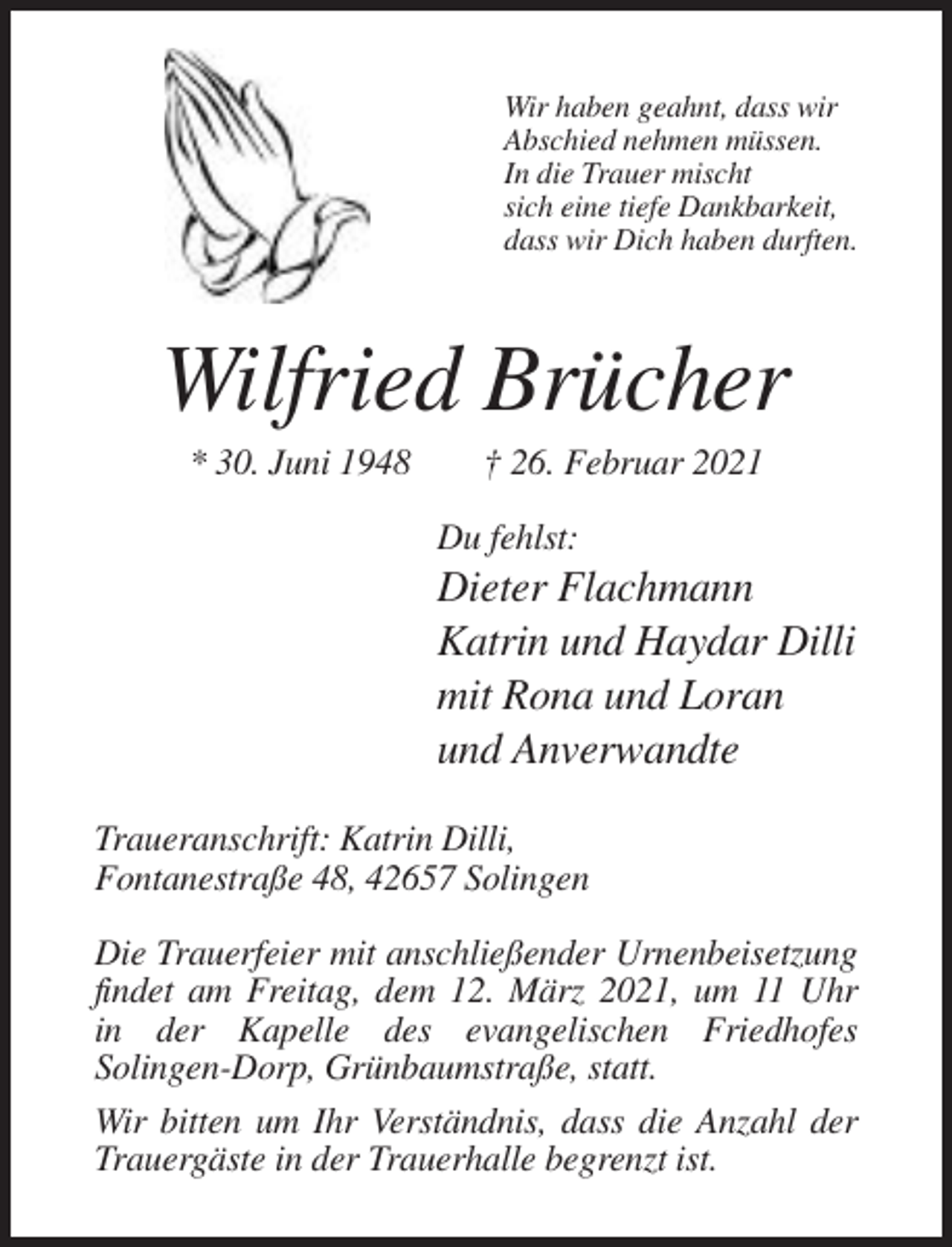 <p>Wir haben geahnt, dass wir<br />Abschied nehmen müssen.<br />In die Trauer mischt<br />sich eine tiefe Dankbarkeit,<br />dass wir Dich haben durften.</p><p>Wilfried Brücher<br />* 30. Juni 1948</p><p>† 26. Februar 2021<br />Du fehlst:</p><p>Dieter Flachmann<br />Katrin und Haydar Dilli<br />mit Rona und Loran<br />und Anverwandte<br />Traueranschrift: Katrin Dilli,<br />Fontanestraße 48, 42657 Solingen<br />Die Trauerfeier mit anschließender Urnenbeisetzung<br />findet am Freitag, dem 12. März 2021, um 11 Uhr<br />in der Kapelle des evangelischen Friedhofes<br />Solingen-Dorp, Grünbaumstraße, statt.<br />Wir bitten um Ihr Verständnis, dass die Anzahl der<br />Trauergäste in der Trauerhalle begrenzt ist.</p>