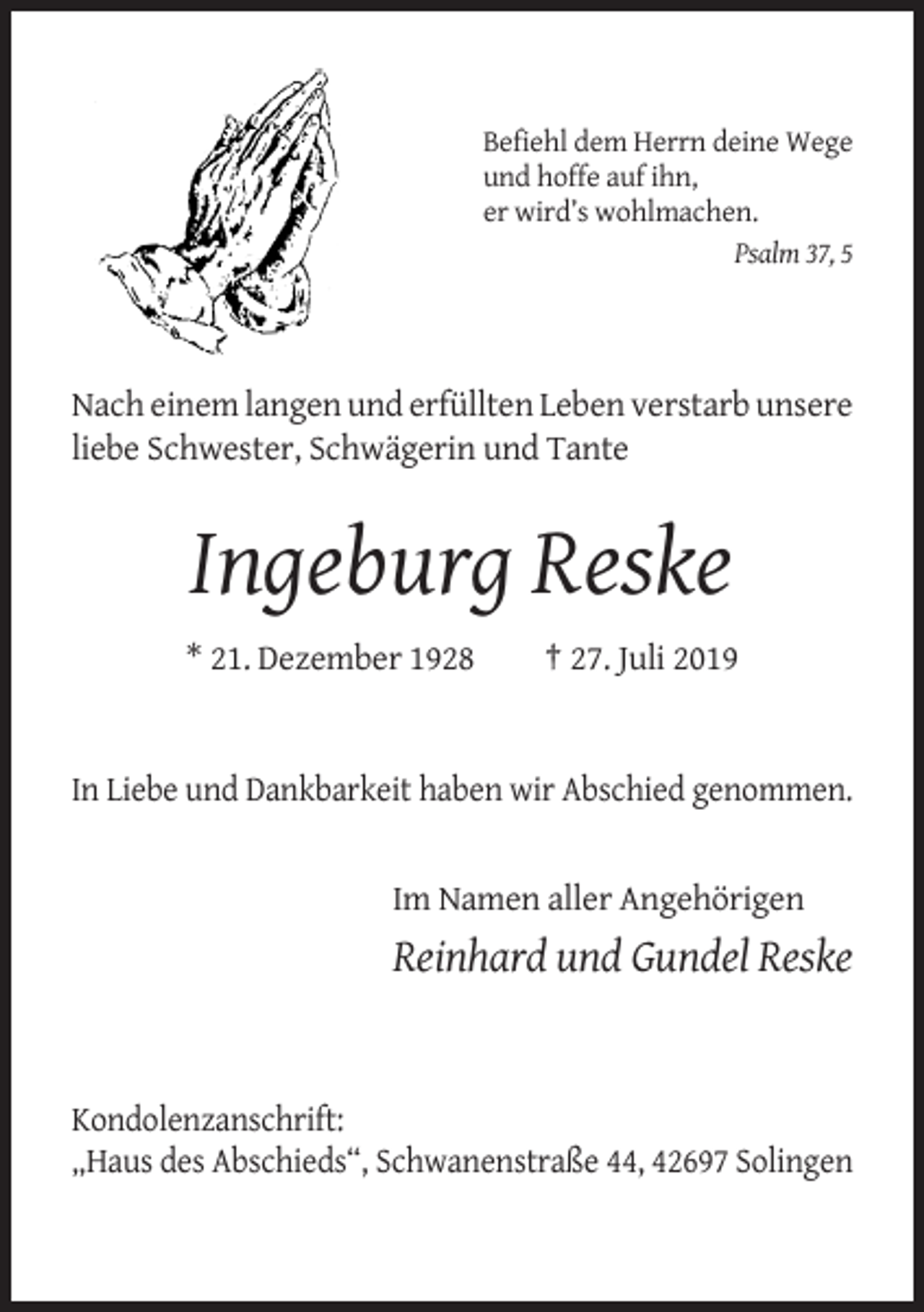 <p>Befiehl dem Herrn deine Wege<br />und hoffe auf ihn,<br />er wird’s wohlmachen.<br />Psalm 37, 5</p><p>Nach einem langen und erfüllten Leben verstarb unsere<br />liebe Schwester, Schwägerin und Tante</p><p>Ingeburg Reske<br />* 21. Dezember 1928</p><p>† 27. Juli 2019</p><p>In Liebe und Dankbarkeit haben wir Abschied genommen.</p><p>Im Namen aller Angehörigen</p><p>Reinhard und Gundel Reske</p><p>Kondolenzanschrift:<br />„Haus des Abschieds“, Schwanenstraße 44, 42697 Solingen</p>