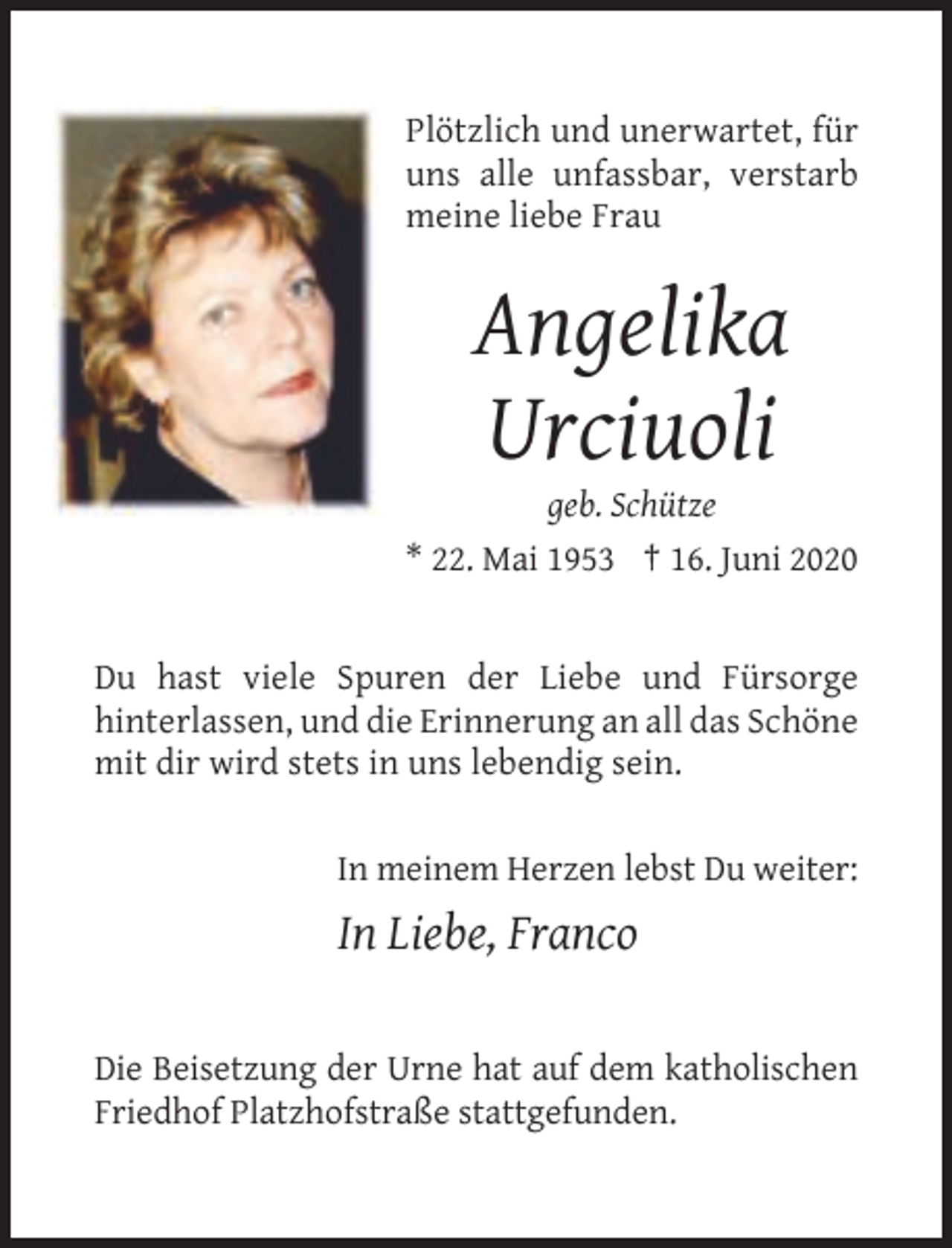 <p>Plötzlich und unerwartet, für<br />uns alle unfassbar, verstarb<br />meine liebe Frau</p><p>Angelika<br />Urciuoli<br />geb. Schütze<br />* 22. Mai 1953 † 16. Juni 2020</p><p>Du hast viele Spuren der Liebe und Fürsorge<br />hinterlassen, und die Erinnerung an all das Schöne<br />mit dir wird stets in uns lebendig sein.</p><p>In meinem Herzen lebst Du weiter:</p><p>In Liebe, Franco<br />Die Beisetzung der Urne hat auf dem katholischen<br />Friedhof Platzhofstraße stattgefunden.</p>