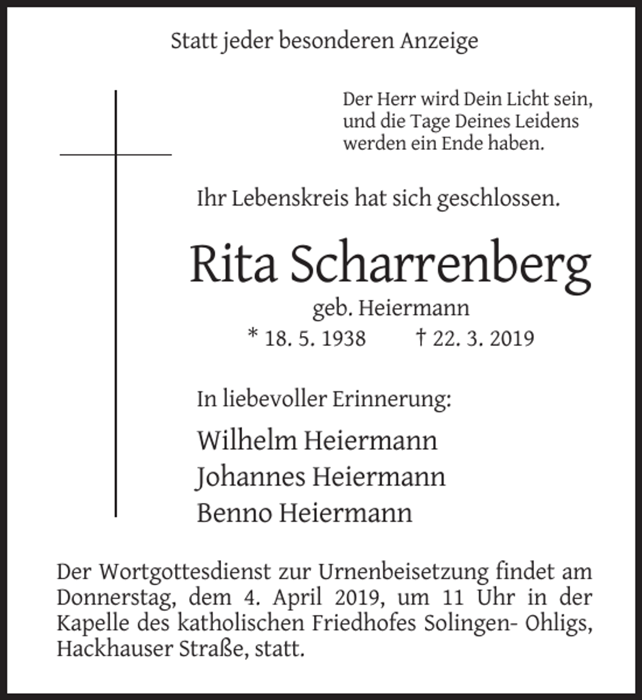 <p>Statt jeder besonderen Anzeige<br />Der Herr wird Dein Licht sein,<br />und die Tage Deines Leidens<br />werden ein Ende haben.</p><p>Ihr Lebenskreis hat sich geschlossen.</p><p>Rita Scharrenberg<br />geb. Heiermann<br />* 18. 5. 1938<br />† 22. 3. 2019<br />In liebevoller Erinnerung:</p><p>Wilhelm Heiermann<br />Johannes Heiermann<br />Benno Heiermann<br />Der Wortgottesdienst zur Urnenbeisetzung findet am<br />Donnerstag, dem 4. April 2019, um 11 Uhr in der<br />Kapelle des katholischen Friedhofes Solingen- Ohligs,<br />Hackhauser Straße, statt.</p>