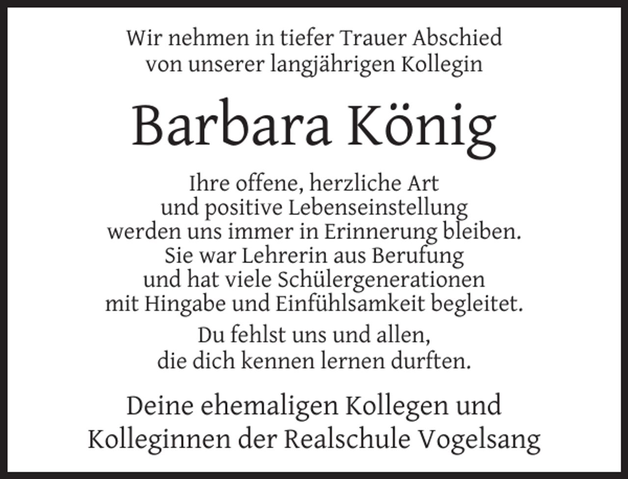 <p>Wir nehmen in tiefer Trauer Abschied<br />von unserer langjährigen Kollegin</p><p>Barbara König<br />Ihre offene, herzliche Art<br />und positive Lebenseinstellung<br />werden uns immer in Erinnerung bleiben.<br />Sie war Lehrerin aus Berufung<br />und hat viele Schülergenerationen<br />mit Hingabe und Einfühlsamkeit begleitet.<br />Du fehlst uns und allen,<br />die dich kennen lernen durften.</p><p>Deine ehemaligen Kollegen und<br />Kolleginnen der Realschule Vogelsang</p>