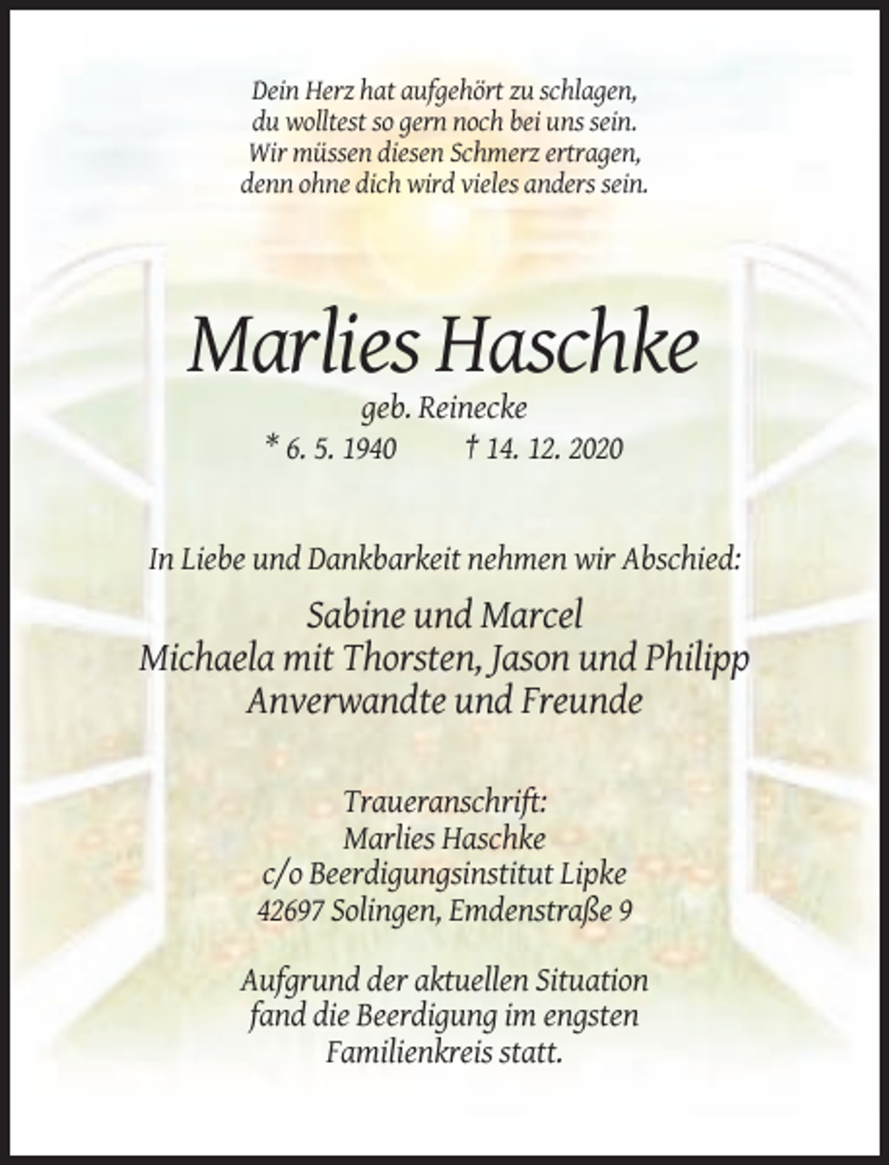 <p>Dein Herz hat aufgehört zu schlagen,<br />du wolltest so gern noch bei uns sein.<br />Wir müssen diesen Schmerz ertragen,<br />denn ohne dich wird vieles anders sein.</p><p>Marlies Haschke<br />geb. Reinecke<br />* 6. 5. 1940<br />† 14. 12. 2020</p><p>In Liebe und Dankbarkeit nehmen wir Abschied:</p><p>Sabine und Marcel<br />Michaela mit Thorsten, Jason und Philipp<br />Anverwandte und Freunde<br />Traueranschrift:<br />Marlies Haschke<br />c/o Beerdigungsinstitut Lipke<br />42697 Solingen, Emdenstraße 9<br />Aufgrund der aktuellen Situation<br />fand die Beerdigung im engsten<br />Familienkreis statt.</p>
