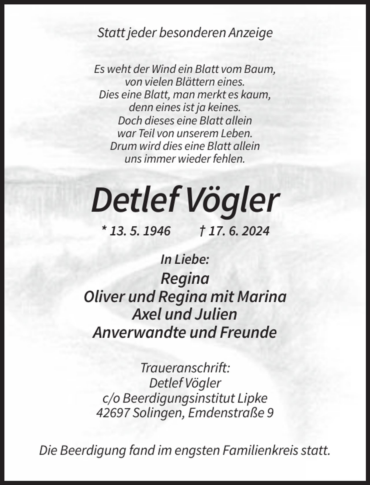 <p>Statt jeder besonderen Anzeige<br />Es weht der Wind ein Blatt vom Baum,<br />von vielen Blättern eines.<br />Dies eine Blatt, man merkt es kaum,<br />denn eines ist ja keines.<br />Doch dieses eine Blatt allein<br />war Teil von unserem Leben.<br />Drum wird dies eine Blatt allein<br />uns immer wieder fehlen.</p><p>Detlef Vögler<br />* 13. 5. 1946</p><p>† 17. 6. 2024</p><p>In Liebe:</p><p>Regina<br />Oliver und Regina mit Marina<br />Axel und Julien<br />Anverwandte und Freunde<br />Traueranschrift:<br />Detlef Vögler<br />c/o Beerdigungsinstitut Lipke<br />42697 Solingen, Emdenstraße 9<br />Die Beerdigung fand im engsten Familienkreis statt.</p>