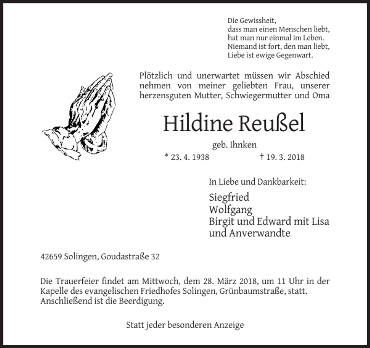 <p>Die Gewissheit,<br />dass man einen Menschen liebt,<br />hat man nur einmal im Leben.<br />Niemand ist fort, den man liebt,<br />Liebe ist ewige Gegenwart.</p><p>Plötzlich und unerwartet müssen wir Abschied<br />nehmen von meiner geliebten Frau, unserer<br />herzensguten Mutter, Schwiegermutter und Oma</p><p>Hildine Reußel<br />geb. Ihnken<br />* 23. 4. 1938</p><p>† 19. 3. 2018</p><p>In Liebe und Dankbarkeit:</p><p>Siegfried<br />Wolfgang<br />Birgit und Edward mit Lisa<br />und Anverwandte<br />42659 Solingen, Goudastraße 32<br />Die Trauerfeier findet am Mittwoch, dem 28. März 2018, um 11 Uhr in der<br />Kapelle des evangelischen Friedhofes Solingen, Grünbaumstraße, statt.<br />Anschließend ist die Beerdigung.<br />Statt jeder besonderen Anzeige</p>