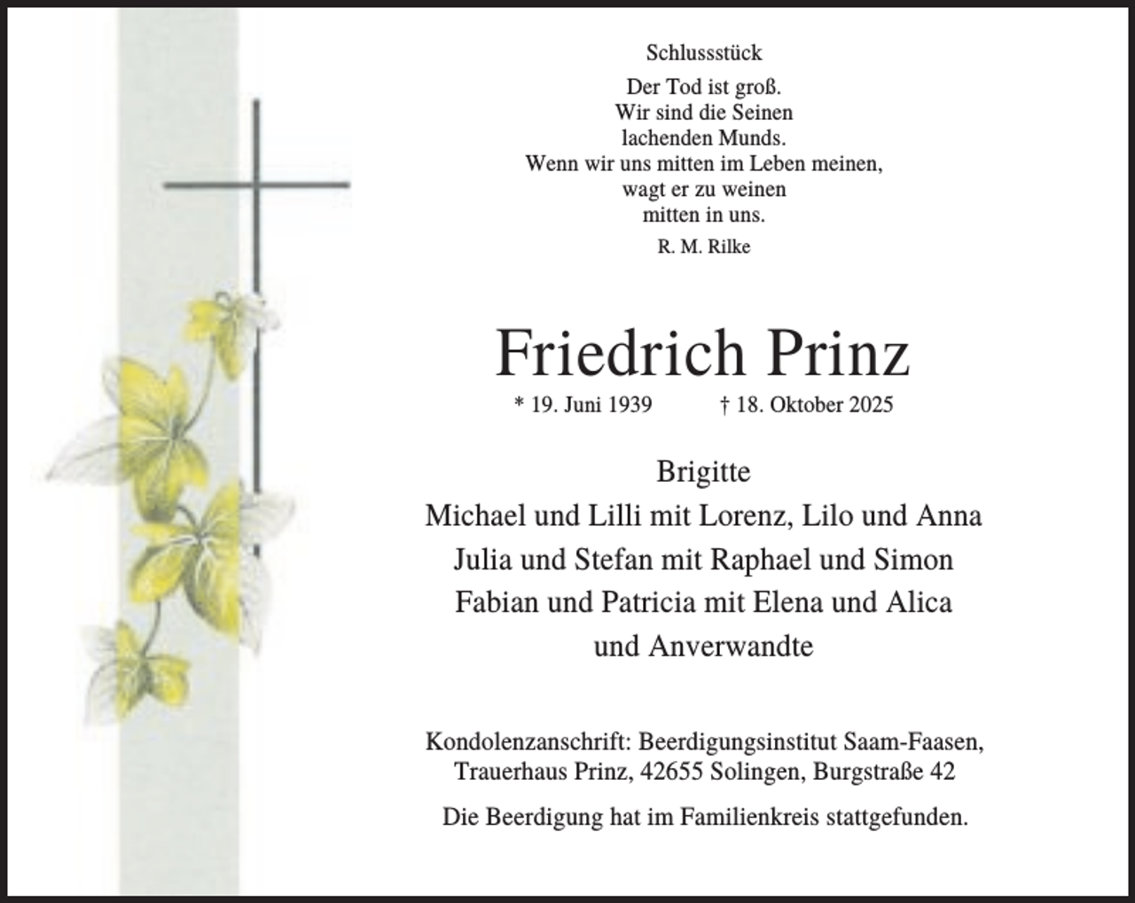 <p>Schlussstück<br />Der Tod ist groß.<br />Wir sind die Seinen<br />lachenden Munds.<br />Wenn wir uns mitten im Leben meinen,<br />wagt er zu weinen<br />mitten in uns.<br />R. M. Rilke</p><p>Friedrich Prinz<br />* 19. Juni 1939</p><p>† 18. Oktober 2025</p><p>Brigitte<br />Michael und Lilli mit Lorenz, Lilo und Anna<br />Julia und Stefan mit Raphael und Simon<br />Fabian und Patricia mit Elena und Alica<br />und Anverwandte<br />Kondolenzanschrift: Beerdigungsinstitut Saam-Faasen,<br />Trauerhaus Prinz, 42655 Solingen, Burgstraße 42<br />Die Beerdigung hat im Familienkreis stattgefunden.</p>