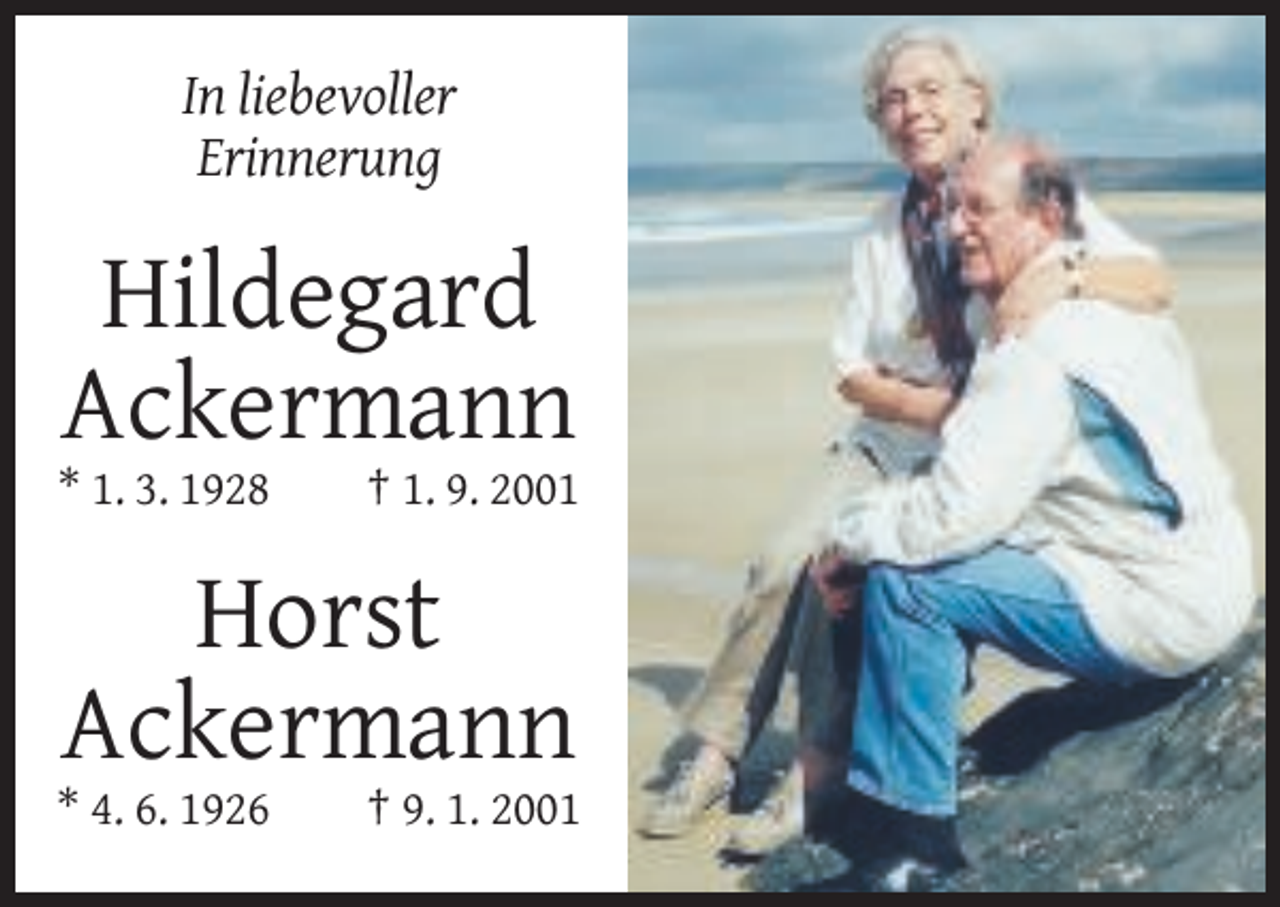 <p>In liebevoller<br />Erinnerung</p><p>Hildegard<br />Ackermann<br />* 1. 3. 1928</p><p>† 1. 9. 2001</p><p>Horst<br />Ackermann<br />* 4. 6. 1926</p><p>† 9. 1. 2001</p>