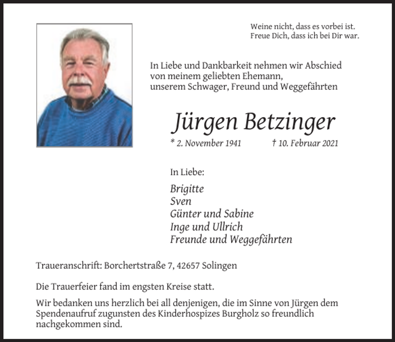 <p>Weine nicht, dass es vorbei ist.<br />Freue Dich, dass ich bei Dir war.</p><p>In Liebe und Dankbarkeit nehmen wir Abschied<br />von meinem geliebten Ehemann,<br />unserem Schwager, Freund und Weggefährten</p><p>Jürgen Betzinger<br />* 2. November 1941</p><p>† 10. Februar 2021</p><p>In Liebe:</p><p>Brigitte<br />Sven<br />Günter und Sabine<br />Inge und Ullrich<br />Freunde und Weggefährten<br />Traueranschrift: Borchertstraße 7, 42657 Solingen<br />Die Trauerfeier fand im engsten Kreise statt.<br />Wir bedanken uns herzlich bei all denjenigen, die im Sinne von Jürgen dem<br />Spendenaufruf zugunsten des Kinderhospizes Burgholz so freundlich<br />nachgekommen sind.</p>