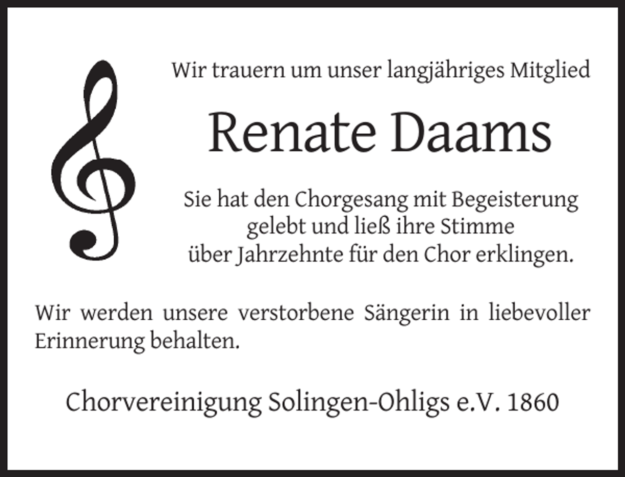 <p>Wir trauern um unser langjähriges Mitglied</p><p>Renate Daams<br />Sie hat den Chorgesang mit Begeisterung<br />gelebt und ließ ihre Stimme<br />über Jahrzehnte für den Chor erklingen.<br />Wir werden unsere verstorbene Sängerin in liebevoller<br />Erinnerung behalten.</p><p>Chorvereinigung Solingen-Ohligs e.V. 1860</p>