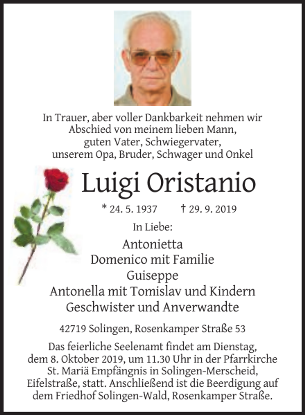 <p>In Trauer, aber voller Dankbarkeit nehmen wir<br />Abschied von meinem lieben Mann,<br />guten Vater, Schwiegervater,<br />unserem Opa, Bruder, Schwager und Onkel</p><p>Luigi Oristanio<br />* 24. 5. 1937</p><p>† 29. 9. 2019</p><p>In Liebe:</p><p>Antonietta<br />Domenico mit Familie<br />Guiseppe<br />Antonella mit Tomislav und Kindern<br />Geschwister und Anverwandte<br />42719 Solingen, Rosenkamper Straße 53<br />Das feierliche Seelenamt findet am Dienstag,<br />dem 8. Oktober 2019, um 11.30 Uhr in der Pfarrkirche<br />St. Mariä Empfängnis in Solingen-Merscheid,<br />Eifelstraße, statt. Anschließend ist die Beerdigung auf<br />dem Friedhof Solingen-Wald, Rosenkamper Straße.</p>