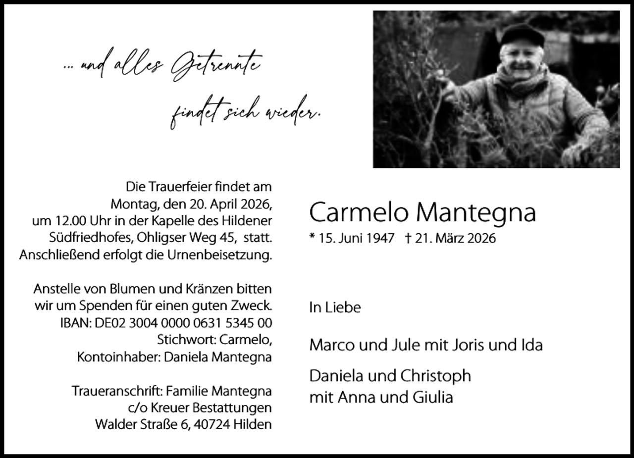 <p>. . und alles Getrennte<br />findet sich wieder.<br />Die Trauerfeier findet am<br />Montag, den 20. April 2026,<br />um 12.00 Uhr in der Kapelle des Hildener<br />Südfriedhofes, Ohligser Weg 45, statt.<br />Anschließend erfolgt die Urnenbeisetzung.<br />Anstelle von Blumen und Kränzen bitten<br />wir um Spenden für einen guten Zweck.<br />IBAN: DE02 3004 000631 5345 00<br />Stichwort: Carmelo,<br />Kontoinhaber: Daniela Mantegna<br />Traueranschrift: Familie Mantegna<br />c/o Kreuer Bestattungen<br />Walder Straße 6, 40724 Hilden</p><p>Carmelo Mantegna<br />* 15. Juni 1947 † 21. März 2026</p><p>In Liebe</p><p>Marco und Jule mit Joris und Ida<br />Daniela und Christoph<br />mit Anna und Giulia</p>