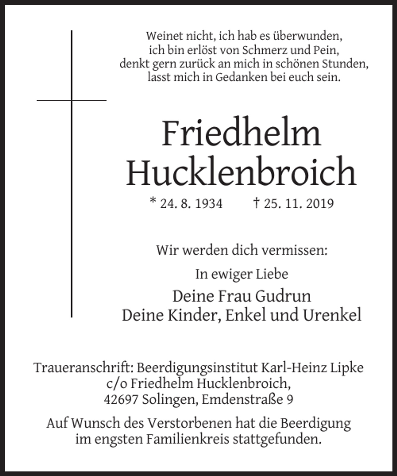 <p>Weinet nicht, ich hab es überwunden,<br />ich bin erlöst von Schmerz und Pein,<br />denkt gern zurück an mich in schönen Stunden,<br />lasst mich in Gedanken bei euch sein.</p><p>Friedhelm<br />Hucklenbroich<br />* 24. 8. 1934</p><p>† 25. 11. 2019</p><p>Wir werden dich vermissen:<br />In ewiger Liebe</p><p>Deine Frau Gudrun<br />Deine Kinder, Enkel und Urenkel<br />Traueranschrift: Beerdigungsinstitut Karl-Heinz Lipke<br />c/o Friedhelm Hucklenbroich,<br />42697 Solingen, Emdenstraße 9<br />Auf Wunsch des Verstorbenen hat die Beerdigung<br />im engsten Familienkreis stattgefunden.</p>