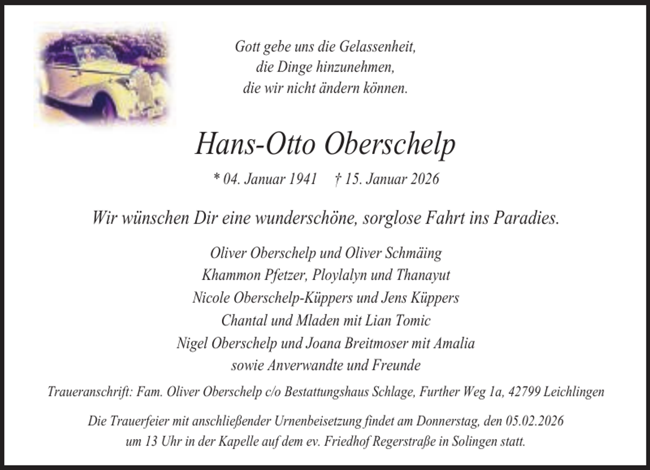 <p>Gott gebe uns die Gelassenheit,<br />die Dinge hinzunehmen,<br />die wir nicht ändern können.</p><p>Hans-Otto Oberschelp<br />* 04. Januar 1941</p><p>† 15. Januar 2026</p><p>Wir wünschen Dir eine wunderschöne, sorglose Fahrt ins Paradies.<br />Oliver Oberschelp und Oliver Schmäing<br />Khammon Pfetzer, Ploylalyn und Thanayut<br />Nicole Oberschelp-Küppers und Jens Küppers<br />Chantal und Mladen mit Lian Tomic<br />Nigel Oberschelp und Joana Breitmoser mit Amalia<br />sowie Anverwandte und Freunde<br />Traueranschrift: Fam. Oliver Oberschelp c/o Bestattungshaus Schlage, Further Weg 1a, 42799 Leichlingen<br />Die Trauerfeier mit anschließender Urnenbeisetzung findet am Donnerstag, den 05.02.2026<br />um 13 Uhr in der Kapelle auf dem ev. Friedhof Regerstraße in Solingen statt.</p>