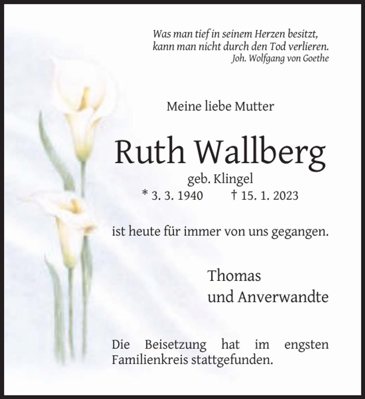 <p>Was man tief in seinem Herzen besitzt,<br />kann man nicht durch den Tod verlieren.<br />Joh. Wolfgang von Goethe</p><p>Meine liebe Mutter</p><p>Ruth Wallberg<br />geb. Klingel<br />* 3. 3. 1940<br />† 15. 1. 2023<br />ist heute für immer von uns gegangen.</p><p>Thomas<br />und Anverwandte<br />Die Beisetzung hat im engsten<br />Familienkreis stattgefunden.</p>