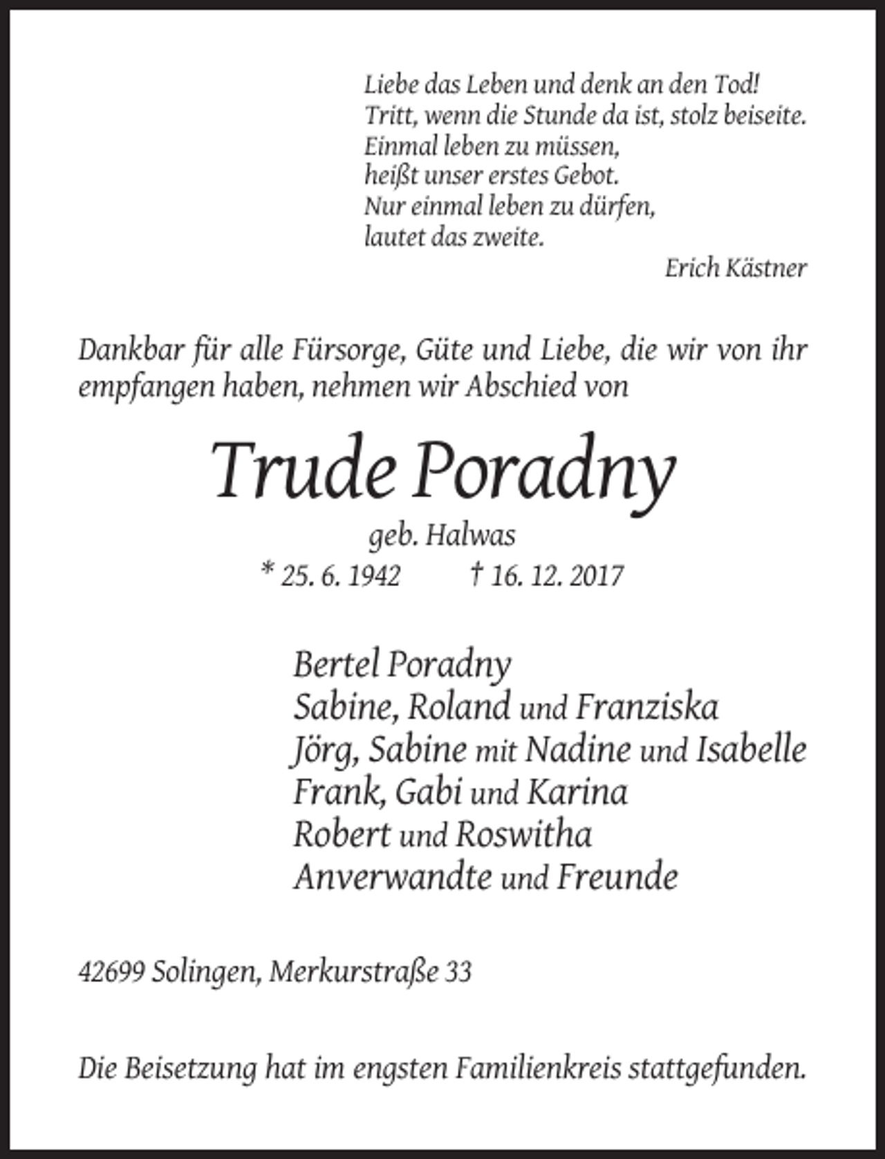 <p>Liebe das Leben und denk an den Tod!<br />Tritt, wenn die Stunde da ist, stolz beiseite.<br />Einmal leben zu müssen,<br />heißt unser erstes Gebot.<br />Nur einmal leben zu dürfen,<br />lautet das zweite.<br />Erich Kästner</p><p>Dankbar für alle Fürsorge, Güte und Liebe, die wir von ihr<br />empfangen haben, nehmen wir Abschied von</p><p>Trude Poradny<br />geb. Halwas<br />* 25. 6. 1942<br />† 16. 12. 2017</p><p>Bertel Poradny<br />Sabine, Roland und Franziska<br />Jörg, Sabine mit Nadine und Isabelle<br />Frank, Gabi und Karina<br />Robert und Roswitha<br />Anverwandte und Freunde<br />42699 Solingen, Merkurstraße 33</p><p>Die Beisetzung hat im engsten Familienkreis stattgefunden.</p>