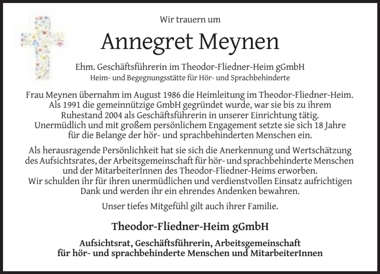 <p>Wir trauern um</p><p>Annegret Meynen<br />Ehm. Geschäftsführerin im Theodor-Fliedner-Heim gGmbH<br />Heim- und Begegnungsstätte für Hör- und Sprachbehinderte</p><p>Frau Meynen übernahm im August 1986 die Heimleitung im Theodor-Fliedner-Heim.<br />Als 1991 die gemeinnützige GmbH gegründet wurde, war sie bis zu ihrem<br />Ruhestand 2004 als Geschäftsführerin in unserer Einrichtung tätig.<br />Unermüdlich und mit großem persönlichem Engagement setzte sie sich 18 Jahre<br />für die Belange der hör- und sprachbehinderten Menschen ein.<br />Als herausragende Persönlichkeit hat sie sich die Anerkennung und Wertschätzung<br />des Aufsichtsrates, der Arbeitsgemeinschaft für hör- und sprachbehinderte Menschen<br />und der MitarbeiterInnen des Theodor-Fliedner-Heims erworben.<br />Wir schulden ihr für ihren unermüdlichen und verdienstvollen Einsatz aufrichtigen<br />Dank und werden ihr ein ehrendes Andenken bewahren.<br />Unser tiefes Mitgefühl gilt auch ihrer Familie.</p><p>Theodor-Fliedner-Heim gGmbH<br />Aufsichtsrat, Geschäftsführerin, Arbeitsgemeinschaft<br />für hör- und sprachbehinderte Menschen und MitarbeiterInnen</p>