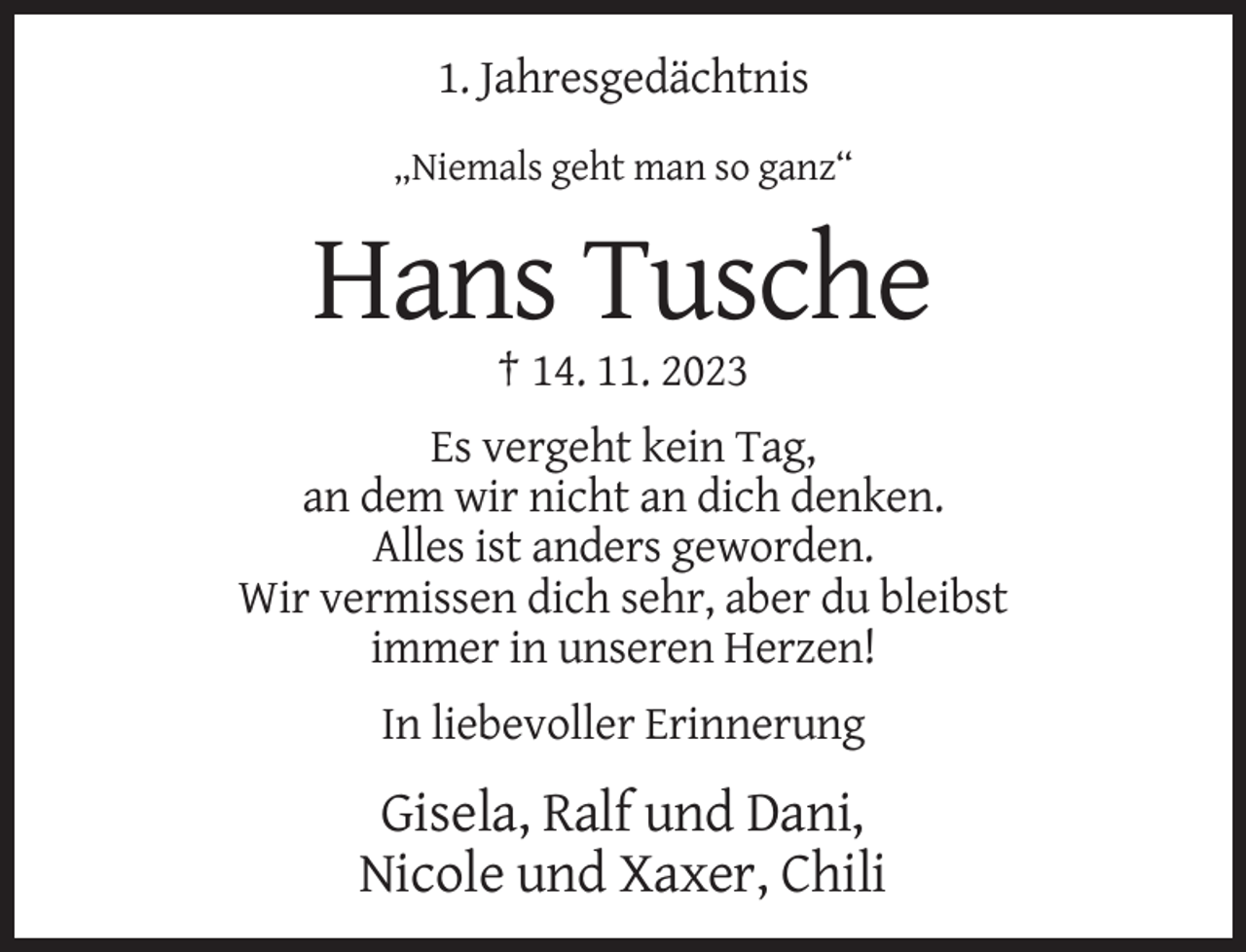 <p>1. Jahresgedächtnis<br />„Niemals geht man so ganz“</p><p>Hans Tusche<br />† 14. 11. 2023<br />Es vergeht kein Tag,<br />an dem wir nicht an dich denken.<br />Alles ist anders geworden.<br />Wir vermissen dich sehr, aber du bleibst<br />immer in unseren Herzen!<br />In liebevoller Erinnerung</p><p>Gisela, Ralf und Dani,<br />Nicole und Xaxer, Chili</p>