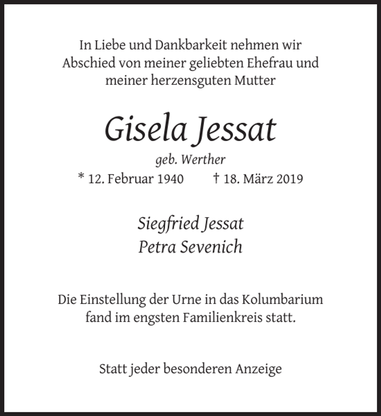 <p>In Liebe und Dankbarkeit nehmen wir<br />Abschied von meiner geliebten Ehefrau und<br />meiner herzensguten Mutter</p><p>Gisela Jessat<br />geb. Werther<br />* 12. Februar 1940<br />† 18. März 2019</p><p>Siegfried Jessat<br />Petra Sevenich</p><p>Die Einstellung der Urne in das Kolumbarium<br />fand im engsten Familienkreis statt.</p><p>Statt jeder besonderen Anzeige</p>
