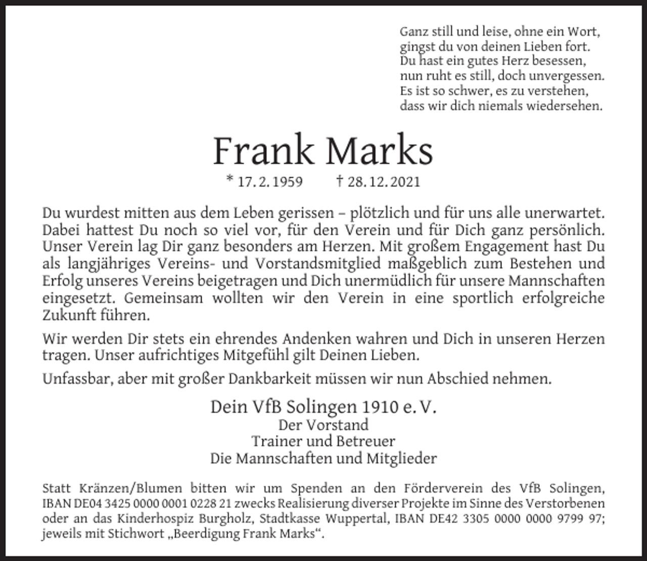 <p>Ganz still und leise, ohne ein Wort,<br />gingst du von deinen Lieben fort.<br />Du hast ein gutes Herz besessen,<br />nun ruht es still, doch unvergessen.<br />Es ist so schwer, es zu verstehen,<br />dass wir dich niemals wiedersehen.</p><p>Frank Marks<br />* 17. 2. 1959</p><p>† 28. 12. 2021</p><p>Du wurdest mitten aus dem Leben gerissen – plötzlich und für uns alle unerwartet.<br />Dabei hattest Du noch so viel vor, für den Verein und für Dich ganz persönlich.<br />Unser Verein lag Dir ganz besonders am Herzen. Mit großem Engagement hast Du<br />als langjähriges Vereins- und Vorstandsmitglied maßgeblich zum Bestehen und<br />Erfolg unseres Vereins beigetragen und Dich unermüdlich für unsere Mannschaften<br />eingesetzt. Gemeinsam wollten wir den Verein in eine sportlich erfolgreiche<br />Zukunft führen.<br />Wir werden Dir stets ein ehrendes Andenken wahren und Dich in unseren Herzen<br />tragen. Unser aufrichtiges Mitgefühl gilt Deinen Lieben.<br />Unfassbar, aber mit großer Dankbarkeit müssen wir nun Abschied nehmen.</p><p>Dein VfB Solingen 1910 e. V.</p><p>Der Vorstand<br />Trainer und Betreuer<br />Die Mannschaften und Mitglieder<br />Statt Kränzen/Blumen bitten wir um Spenden an den Förderverein des VfB Solingen,<br />IBAN DE04 3425 01 0228 21 zwecks Realisierung diverser Projekte im Sinne des Verstorbenen<br />oder an das Kinderhospiz Burgholz, Stadtkasse Wuppertal, IBAN DE42 3305 9797;<br />jeweils mit Stichwort „Beerdigung Frank Marks“.</p>