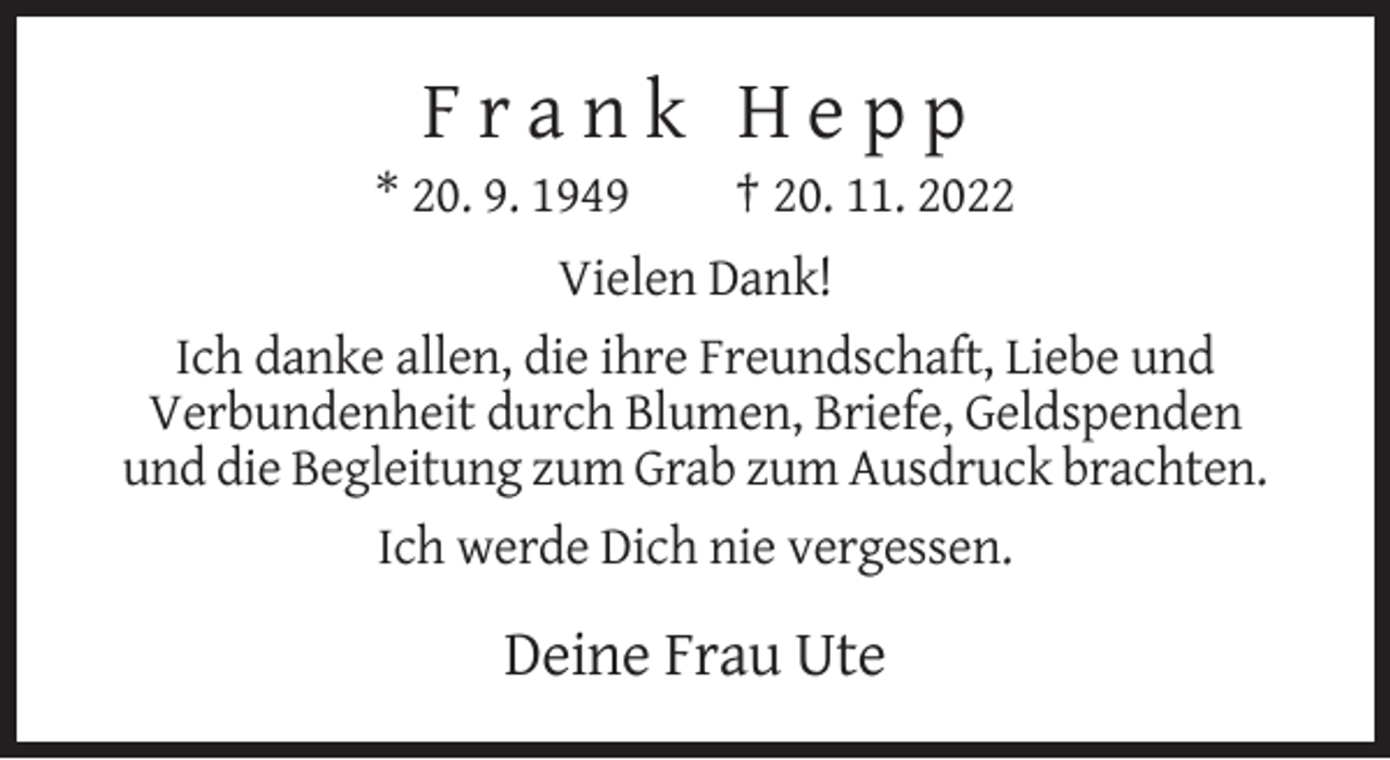 <p>Frank Hepp<br />* 20. 9. 1949</p><p>† 20. 11. 2022</p><p>Vielen Dank!<br />Ich danke allen, die ihre Freundschaft, Liebe und<br />Verbundenheit durch Blumen, Briefe, Geldspenden<br />und die Begleitung zum Grab zum Ausdruck brachten.<br />Ich werde Dich nie vergessen.</p><p>Deine Frau Ute</p>