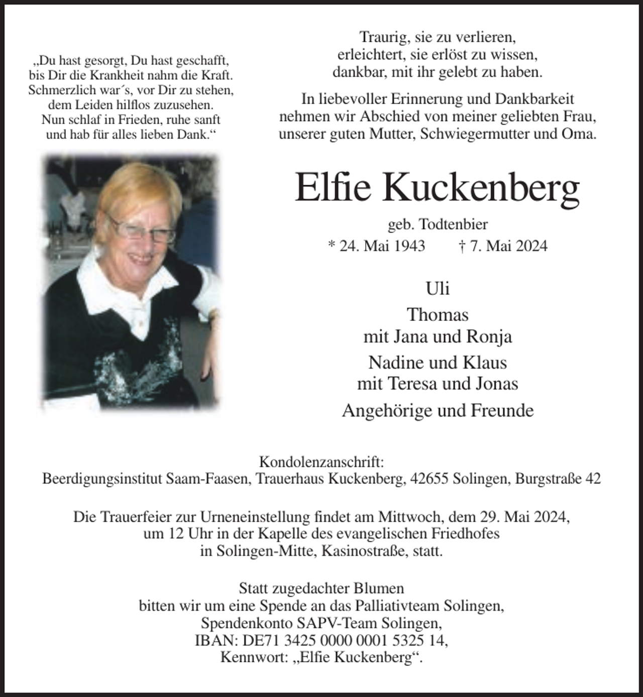 <p>„Du hast gesorgt, Du hast geschafft,<br />bis Dir die Krankheit nahm die Kraft.<br />Schmerzlich war´s, vor Dir zu stehen,<br />dem Leiden hilflos zuzusehen.<br />Nun schlaf in Frieden, ruhe sanft<br />und hab für alles lieben Dank.“</p><p>Traurig, sie zu verlieren,<br />erleichtert, sie erlöst zu wissen,<br />dankbar, mit ihr gelebt zu haben.<br />In liebevoller Erinnerung und Dankbarkeit<br />nehmen wir Abschied von meiner geliebten Frau,<br />unserer guten Mutter, Schwiegermutter und Oma.</p><p>Elfie Kuckenberg<br />geb. Todtenbier<br />* 24. Mai 1943<br />† 7. Mai 2024</p><p>Uli<br />Thomas<br />mit Jana und Ronja<br />Nadine und Klaus<br />mit Teresa und Jonas<br />Angehörige und Freunde<br />Kondolenzanschrift:<br />Beerdigungsinstitut Saam-Faasen, Trauerhaus Kuckenberg, 42655 Solingen, Burgstraße 42<br />Die Trauerfeier zur Urneneinstellung findet am Mittwoch, dem 29. Mai 2024,<br />um 12 Uhr in der Kapelle des evangelischen Friedhofes<br />in Solingen-Mitte, Kasinostraße, statt.<br />Statt zugedachter Blumen<br />bitten wir um eine Spende an das Palliativteam Solingen,<br />Spendenkonto SAPV-Team Solingen,<br />IBAN: DE71 3425 01 5325 14,<br />Kennwort: „Elfie Kuckenberg“.</p>