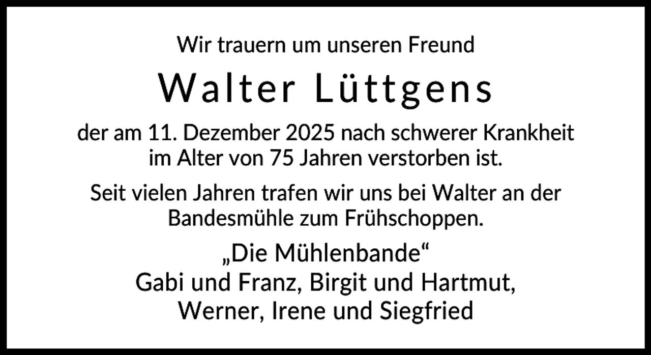 <p>Wir trauern um unseren Freund</p><p>Walter Lüttgens<br />der am 11. Dezember 2025 nach schwerer Krankheit<br />im Alter von 75 Jahren verstorben ist.<br />Seit vielen Jahren trafen wir uns bei Walter an der<br />Bandesmühle zum Frühschoppen.</p><p>„Die Mühlenbande“<br />Gabi und Franz, Birgit und Hartmut,<br />Werner, Irene und Siegfried</p>
