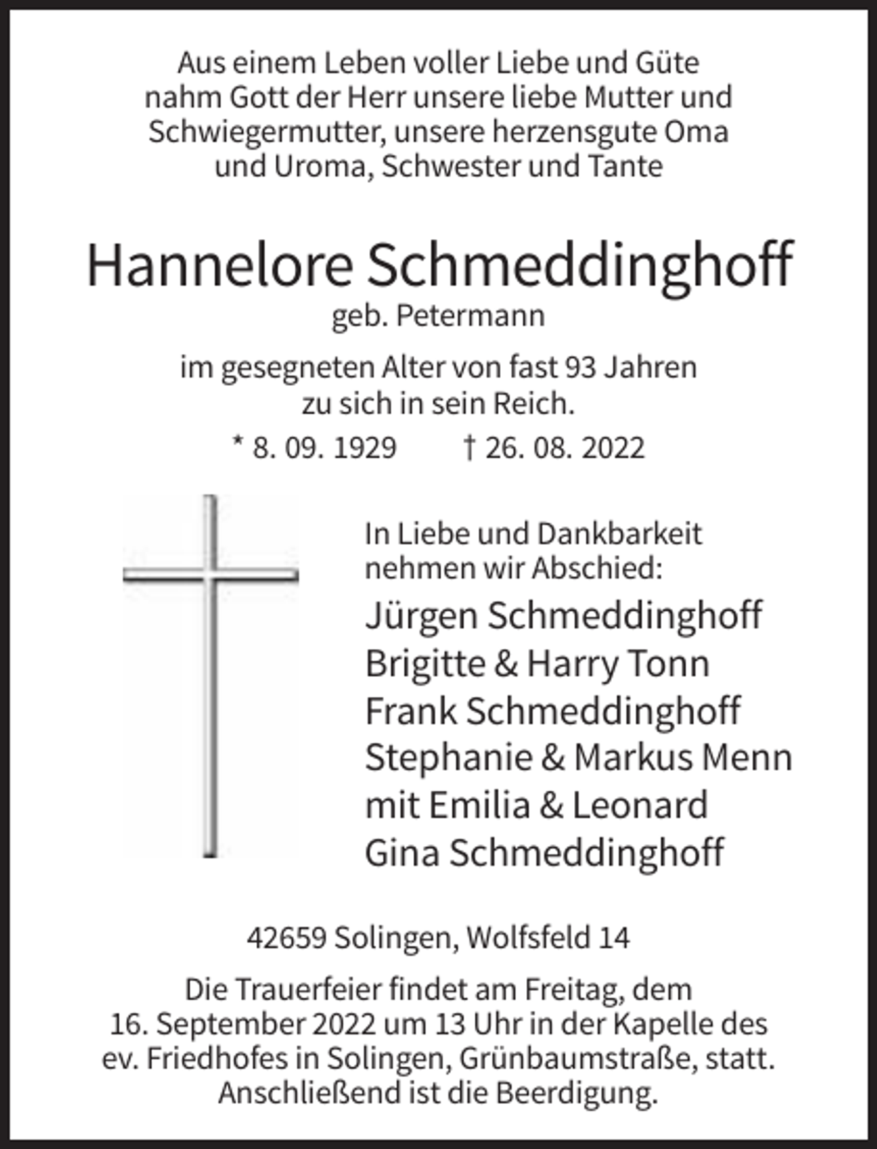 <p>Aus einem Leben voller Liebe und Güte<br />nahm Gott der Herr unsere liebe Mutter und<br />Schwiegermutter, unsere herzensgute Oma<br />und Uroma, Schwester und Tante</p><p>Hannelore Schmeddinghoff<br />geb. Petermann<br />im gesegneten Alter von fast 93 Jahren<br />zu sich in sein Reich.<br />* 8. 09. 1929<br />† 26. 08. 2022<br />In Liebe und Dankbarkeit<br />nehmen wir Abschied:</p><p>Jürgen Schmeddinghoff<br />Brigitte &amp; Harry Tonn<br />Frank Schmeddinghoff<br />Stephanie &amp; Markus Menn<br />mit Emilia &amp; Leonard<br />Gina Schmeddinghoff<br />42659 Solingen, Wolfsfeld 14<br />Die Trauerfeier findet am Freitag, dem<br />16. September 2022 um 13 Uhr in der Kapelle des<br />ev. Friedhofes in Solingen, Grünbaumstraße, statt.<br />Anschließend ist die Beerdigung.</p>