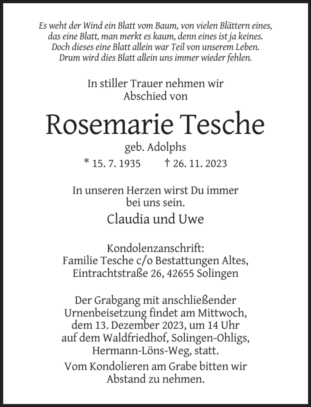 <p>Es weht der Wind ein Blatt vom Baum, von vielen Blättern eines,<br />das eine Blatt, man merkt es kaum, denn eines ist ja keines.<br />Doch dieses eine Blatt allein war Teil von unserem Leben.<br />Drum wird dies Blatt allein uns immer wieder fehlen.</p><p>In stiller Trauer nehmen wir<br />Abschied von</p><p>Rosemarie Tesche<br />geb. Adolphs<br />* 15. 7. 1935<br />† 26. 11. 2023<br />In unseren Herzen wirst Du immer<br />bei uns sein.</p><p>Claudia und Uwe<br />Kondolenzanschrift:<br />Familie Tesche c/o Bestattungen Altes,<br />Eintrachtstraße 26, 42655 Solingen<br />Der Grabgang mit anschließender<br />Urnenbeisetzung findet am Mittwoch,<br />dem 13. Dezember 2023, um 14 Uhr<br />auf dem Waldfriedhof, Solingen-Ohligs,<br />Hermann-Löns-Weg, statt.<br />Vom Kondolieren am Grabe bitten wir<br />Abstand zu nehmen.</p>