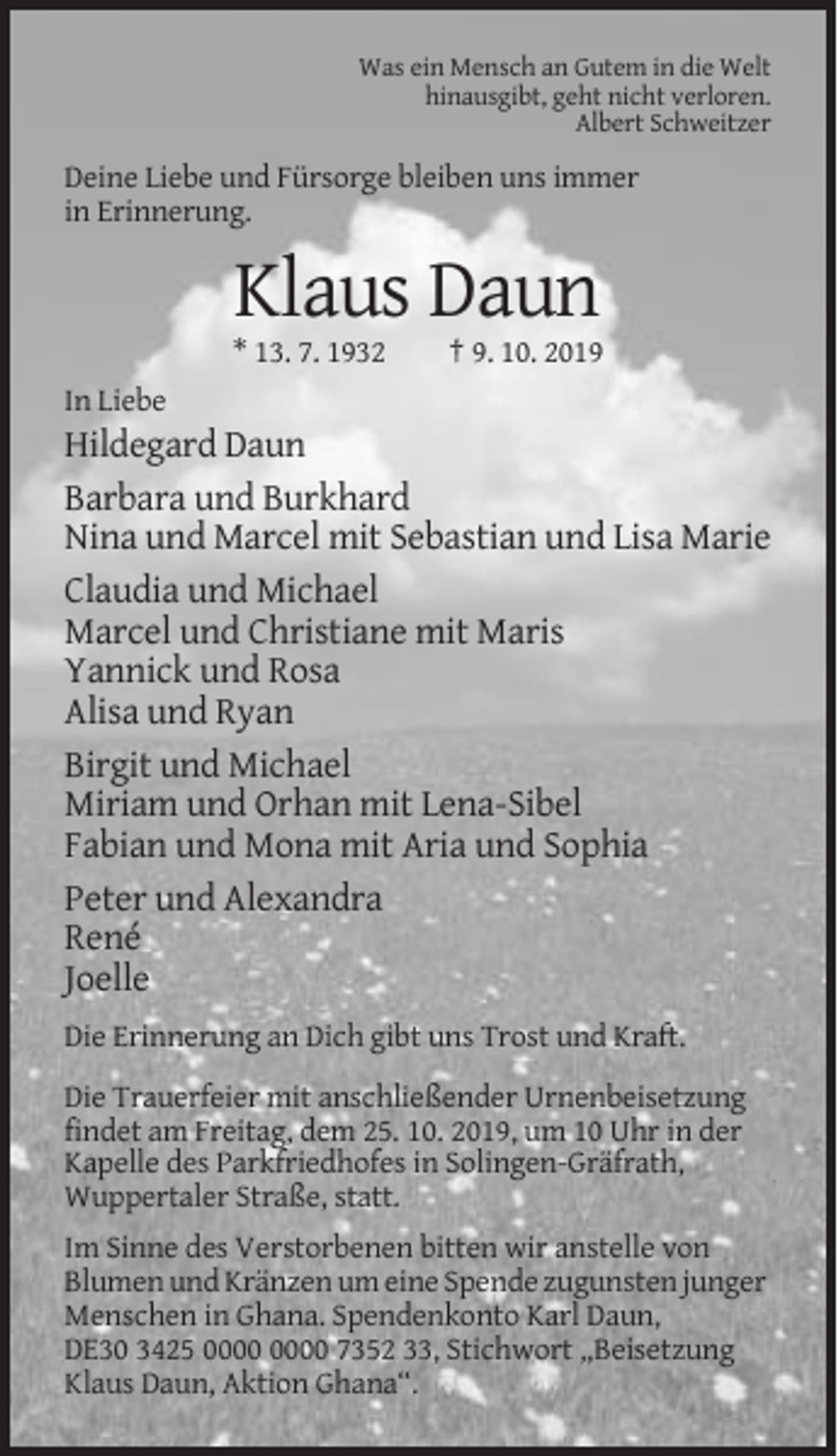 <p>Was ein Mensch an Gutem in die Welt<br />hinausgibt, geht nicht verloren.<br />Albert Schweitzer</p><p>Deine Liebe und Fürsorge bleiben uns immer<br />in Erinnerung.</p><p>Klaus Daun<br />* 13. 7. 1932</p><p>† 9. 10. 2019</p><p>In Liebe</p><p>Hildegard Daun<br />Barbara und Burkhard<br />Nina und Marcel mit Sebastian und Lisa Marie<br />Claudia und Michael<br />Marcel und Christiane mit Maris<br />Yannick und Rosa<br />Alisa und Ryan<br />Birgit und Michael<br />Miriam und Orhan mit Lena-Sibel<br />Fabian und Mona mit Aria und Sophia<br />Peter und Alexandra<br />René<br />Joelle<br />Die Erinnerung an Dich gibt uns Trost und Kraft.<br />Die Trauerfeier mit anschließender Urnenbeisetzung<br />findet am Freitag, dem 25. 10. 2019, um 10 Uhr in der<br />Kapelle des Parkfriedhofes in Solingen-Gräfrath,<br />Wuppertaler Straße, statt.<br />Im Sinne des Verstorbenen bitten wir anstelle von<br />Blumen und Kränzen um eine Spende zugunsten junger<br />Menschen in Ghana. Spendenkonto Karl Daun,<br />DE30 3425 7352 33, Stichwort „Beisetzung<br />Klaus Daun, Aktion Ghana“.</p>